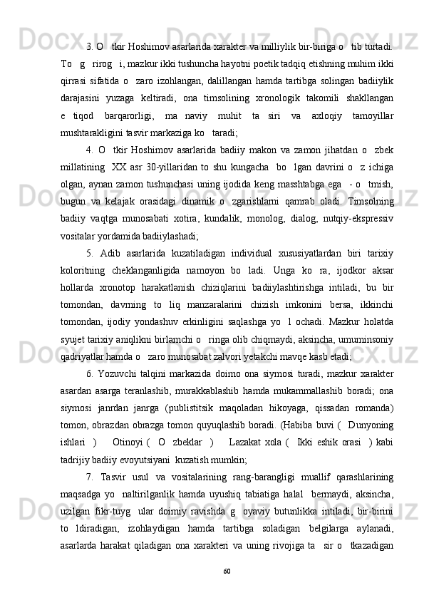 3. O tkir Hoshimov asarlarida xarakter va milliylik bir-biriga o tib turtadi. 
To g rirog i, mazkur ikki tushuncha hayotni poetik tadqiq etishning muhim ikki	
  
qirrasi   sifatida   o zaro   izohlangan,   dalillangan   hamda   tartibga   solingan   badiiylik	

darajasini   yuzaga   keltiradi,   ona   timsolining   xronologik   takomili   shakllangan
e tiqod   barqarorligi,   ma naviy   muhit   ta siri   va   axloqiy   tamoyillar	
  
mushtarakligini tasvir markaziga ko taradi;	

4.   O tkir   Hoshimov   asarlarida   badiiy   makon   va   zamon   jihatdan   o zbek	
 
millatining     XX   asr   30-yillaridan   to   shu   kungacha     bo lgan   davrini   o z   ichiga	
 
olgan,  aynan   zamon   tushunchasi   uning  ijodida  keng   masshtabga   ega     -   o tmish,	

bugun   va   kelajak   orasidagi   dinamik   o zgarishlarni   qamrab   oladi.   Timsolning	

badiiy   vaqtga   munosabati   xotira,   kundalik,   monolog,   dialog,   nutqiy-ekspressiv
vositalar yordamida badiiylashadi;
5.   Adib   asarlarida   kuzatiladigan   individual   xususiyatlardan   biri   tarixiy
koloritning   cheklanganligida   namoyon   bo ladi.   Unga   ko ra,   ijodkor   aksar	
 
hollarda   xronotop   harakatlanish   chiziqlarini   badiiylashtirishga   intiladi,   bu   bir
tomondan,   davrning   to liq   manzaralarini   chizish   imkonini   bersa,   ikkinchi	

tomondan,   ijodiy   yondashuv   erkinligini   saqlashga   yo l   ochadi.   Mazkur   holatda	

syujet tarixiy aniqlikni birlamchi o ringa olib chiqmaydi, aksincha, umuminsoniy	

qadriyatlar hamda o zaro munosabat zalvori yetakchi mavqe kasb etadi;	

6.   Yozuvchi   talqini   markazida   doimo   ona   siymosi   turadi,   mazkur   xarakter
asardan   asarga   teranlashib,   murakkablashib   hamda   mukammallashib   boradi;   ona
siymosi   janrdan   janrga   (publistitsik   maqoladan   hikoyaga,   qissadan   romanda)
tomon,  obrazdan   obrazga   tomon   quyuqlashib   boradi.   (Habiba   buvi   ( Dunyoning	

ishlari )     Otinoyi   ( O zbeklar )     Lazakat   xola   ( Ikki   eshik   orasi )   kabi	
       
tadrijiy badiiy evoyutsiyani  kuzatish mumkin;
7.   Tasvir   usul   va   vositalarining   rang-barangligi   muallif   qarashlarining
maqsadga   yo naltirilganlik   hamda   uyushiq   tabiatiga   halal     bermaydi,   aksincha,	

uzilgan   fikr-tuyg ular   doimiy   ravishda   g oyaviy   butunlikka   intiladi,   bir-birini	
 
to ldiradigan,   izohlaydigan   hamda   tartibga   soladigan   belgilarga   aylanadi,	

asarlarda   harakat   qiladigan   ona   xarakteri   va   uning   rivojiga   ta sir   o tkazadigan	
 
60 