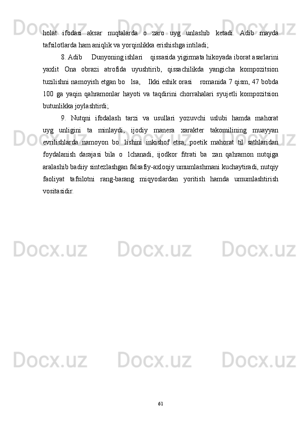 holat   ifodasi   aksar   nuqtalarda   o zaro   uyg unlashib   ketadi.   Adib   mayda 
tafsilotlarda ham aniqlik va yorqinlikka erishishga intiladi;
8. Adib   Dunyoning ishlari  qissasida yigirmata hikoyada iborat asarlarini	
 
yaxlit   Ona   obrazi   atrofida   uyushtirib,   qissachilikda   yangicha   kompozitsion
tuzilishni namoyish etgan bo lsa,  Ikki eshik orasi  romanida 7 qism, 47 bobda	
  
100   ga   yaqin   qahramonlar   hayoti   va   taqdirini   chorrahalari   syujetli   kompozitsion
butunlikka joylashtirdi;
9.   Nutqni   ifodalash   tarzi   va   usullari   yozuvchi   uslubi   hamda   mahorat
uyg unligini   ta minlaydi,   ijodiy   manera   xarakter   takomilining   muayyan	
 
evrilishlarda   namoyon   bo lishini   inkishof   etsa,   poetik   mahorat   til   sathlaridan	

foydalanish   darajasi   bila   o lchanadi,   ijodkor   fitrati   ba zan   qahramon   nutqiga
 
aralashib badiiy sintezlashgan falsafiy-axloqiy umumlashmani kuchaytiradi, nutqiy
faoliyat   tafsilotni   rang-barang   miqyoslardan   yoritish   hamda   umumlashtirish
vositasidir.
61 