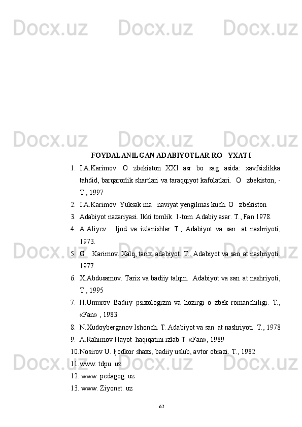 FOYDALANILGAN ADABIYOTLAR RO YXATI
1. I.A.Karimov.   O zbekiston   XXI   asr   bo sag asida:   xavfsizlikka	
  
tahdid, barqarorlik shartlari va taraqqiyot kafolatlari.   O zbekiston, -	

T., 1997
2. I.A.Karimov. Yuksak ma naviyat yengilmas kuch. O zbekiston	
 
3. Adabiyot nazariyasi. Ikki tomlik. 1-tom. Adabiy asar. T., Fan 1978.
4. A.Aliyev.     Ijod   va   izlanishlar   T.,   Adabiyot   va   san at   nashriyoti,	

1973.
5. G .Karimov. Xalq, tarix, adabiyot. 	
 T., Adabiyot va san at nashriyoti.	
1977.
6. X.Abdusamov. Tarix va badiiy talqin.  Adabiyot va san at nashriyoti,

T., 1995
7. H.Umurov   Badiiy   psixologizm   va   hozirgi   o zbek   romanchiligi.   T.,	

«Fan» , 1983.
8. N.Xudoyberganov Ishonch. T. Adabiyot va san at nashriyoti. T., 1978

9. A.Rahimov Hayot  haqiqatini izlab T. «Fan», 1989
10. Nosirov U. Ijodkor shaxs, badiiy uslub, avtor obrazi. T., 1982  
11.www. tdpu. uz
12 .  www. pedagog. uz
13 .  www. Ziyonet. uz
62 