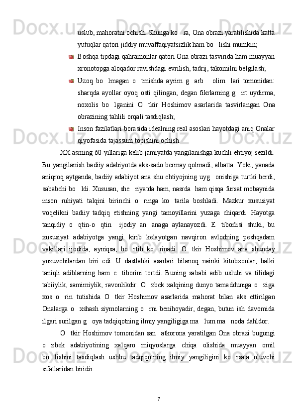 uslub, mahoratni ochish. Shunga ko ra, Ona obrazi yaratilishida katta
yutuqlar qatori jiddiy muvaffaqiyatsizlik ham bo lishi mumkin;	

Boshqa tipdagi qahramonlar qatori Ona obrazi tasvirida ham muayyan
xronotopga aloqador ravishdagi evrilish, tadrij, takomilni belgilash;
Uzoq   bo lmagan   o tmishda   ayrim   g arb   olim lari   tomonidan:	
    
sharqda   ayollar   oyoq   osti   qilingan,   degan   fikrlarning   g irt   uydirma,	

noxolis   bo lganini  	
 O tkir   Hoshimov	   asarlarida   tasvirlangan   Ona
obrazining tahlili orqali tasdiqlash;
Inson fazilatlari borasida idealning real asoslari hayotdagi aniq Onalar
qiyofasida tajassum topishini ochish.
XX asrning 60-yillariga kelib jamiyatda yangilanishga kuchli ehtiyoj sezildi.
Bu yangilanish badiiy adabiyotda aks-sado bermay qolmadi, albatta. Yoki, yanada
aniqroq aytganda, badiiy adabiyot  ana shu ehtiyojning uyg onishiga turtki berdi,	

sababchi bo ldi. Xususan, she riyatda ham, nasrda  ham qisqa fursat mobaynida	
 
inson   ruhiyati   talqini   birinchi   o ringa   ko tarila   boshladi.   Mazkur   xususiyat	
 
voqelikni   badiiy   tadqiq   etishning   yangi   tamoyillarini   yuzaga   chiqardi.   Hayotga
tanqidiy   o qtin-o qtin     ijodiy   an anaga   aylanayozdi.   E tiborlisi   shuki,   bu	
   
xususiyat   adabiyotga   yangi   kirib   kelayotgan   navqiron   avlodning   peshqadam
vakillari   ijodida,   ayniqsa,   bo rtib   ko rinadi.  	
  O tkir   Hoshimov	   ana   shunday
yozuvchilardan   biri   edi.   U   dastlabki   asarlari   bilanoq   nainki   kitobxonlar,   balki
taniqli   adiblarning   ham   e tiborini   tortdi.   Buning   sababi   adib   uslubi   va   tilidagi	

tabiiylik,   samimiylik,   ravonlikdir.   O zbek   xalqining   dunyo   tamadduniga   o ziga	
 
xos   o rin   tutishida  	
 O tkir   Hoshimov	   asarlarida   mahorat   bilan   aks   ettirilgan
Onalarga   o xshash   siymolarning   o rni   benihoyadir,   degan,   butun   ish   davomida	
 
ilgari surilgan g oya tadqiqotning ilmiy yangiligiga ma lum ma noda dahldor.	
  
O tkir  Hoshimov	
   tomonidan san atkorona yaratilgan Ona obrazi  bugungi	
o zbek   adabiyotining   xalqaro   miqyoslarga   chiqa   olishida   muayyan   omil	

bo lishini   tasdiqlash   ushbu   tadqiqotning   ilmiy   yangiligini   ko rsata   oluvchi
 
sifatlaridan biridir.
7 