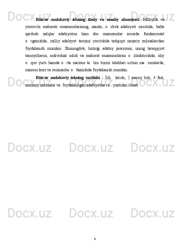 Bitiruv   malakaviy   ishning   ilmiy   va   amaliy   ahamiyati.   Milliylik   va
yozuvchi   mahorati   muammolarining,   nainki,   o zbek   adabiyoti   misolida,   balki
qardosh   xalqlar   adabiyotini   ham   shu   muammolar   asosida   fundamental
o rganishda,   milliy   adabiyot   tarixini   yoritishda   tadqiqot   nazariy   xulosalaridan	

foydalanish   mumkin.   Shuningdek,   hozirgi   adabiy   jarayonni,   uning   taraqqiyot
tamoyillarini,   individual   uslub   va   mahorat   muammolarini   o zlashtirishda,   oliy	

o quv   yurti   hamda   o rta   maxsus   ta lim   tizimi   talablari   uchun   ma ruzalarda,	
   
maxsus kurs va seminarlar o tkazishda foydalanish mumkin.	

Bitiruv   malakaviy   ishning   tuzilishi   :   Ish     kirish,   2   asosiy   bob,   4   fasl,
umumiy xulosalar va  foydalanilgan adabiyotlar ro yxatidan iborat.	

8 