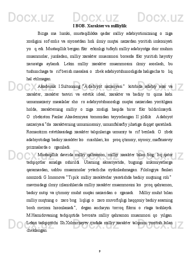 I BOB. Xarakter va milliylik
Bizga   ma lumki,   mustaqillikka   qadar   milliy   adabiyotimizning   o ziga 
xosligini   sof-xolis   va   siyosatdan   holi   ilmiy   nuqtai   nazardan   yoritish   imkoniyati
yo q edi. Mustaqillik bergan fikr   erkinligi tufayli milliy adabiyotga doir muhim	

muammolar,   jumladan,   milliy   xarakter   muammosi   borasda   fikr   yuritish   hayotiy
zaruratga   aylandi.   Lekin   milliy   xarakter   muammosini   ilmiy   asoslash,   bu
tushunchaga ta rif berish masalasi o zbek adabiyotshunosligida haligacha to liq	
  
hal etilmagan.
Akademik   I.Sultonning   A d abiyot   nazariyasi   kitobida   adabiy   asar   va	
 
xarakter,   xarakter   tasviri   va   estetik   ideal,   xarakter   va   badiiy   to qima   kabi	

umumnazariy   masalalar   sho ro   adabiyotshunosligi   nuqtai   nazaridan   yoritilgani	

holda,   xarakterning   milliy   o ziga   xosligi   haqida   biror   fikr   bildirilmaydi.	

O zbekiston   Fanlar   Akademiyasi   tomonidan   tayyorlangan   II   jildlik   Adabiyot	
 
nazariyasi d a  xarakterning umuminsoniy, umumfalsafiy jihatiga diqqat qaratiladi.	

Romantizm   estetikasidagi   xarakter   talqinlariga   umumiy   ta rif   beriladi.   O zbek	
 
adabiyotidagi badiiy xarakter ko rinishlari, ko proq ijtimoiy, siyosiy, mafkuraviy	
 
prizmalarda o rganiladi.	

Mustaqillik   davrida   milliy   qahramon,   milliy   xarakter   bilan   bog liq   qator	

tadqiqotlar   amalga   oshirildi.   Ularning   aksariyatida,   bugungi   imkoniyatlarga
qaramasdan,   ushbu   muammolar   yetarlicha   oydinlashmagan.   Filologiya   fanlari
nomzodi   G.Imomova   T i pik   milliy   xarakterlar   yaratishda   badiiy   nuqtning   roli	
 
mavzuidagi   ilmiy  izlanishlarida  milliy  xarakter   muammosini  ko proq  qahramon,	

badiiy   nutqi   va   ijtimoiy   muhit   nuqtai   nazaridan   o rganadi.   Milliy   muhit   bilan	
 
milliy nuqtning o zaro bog liqligi o zaro muvofiqligi haqqoniy badiiy asarning	
  
bosh   mezoni   hisonlanadi ,   degan   anchayin   torroq   fikrni   o rtaga   tashlaydi.	
	
M.Hamidovaning   tadqiqotida   bevosita   milliy   qahramon   muammosi   qo yilgan.	

Lekin   tadqiqotchi   Sh.Xolmirzayev   ijodida   milliy   xarakter   talqinini   yoritish   bilan
cheklangan.
9 