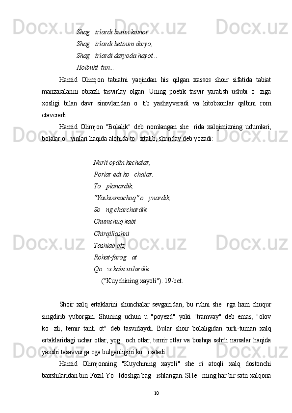            Shag irlardi butun koinot.
          Shag irlardi betinim daryo, 

          Shag irlardi daryoda hayot... 

          Holbuki  tun...
Hamid   Olimjon   tabiatni   yaqindan   his   qilgan   xassos   shoir   sifatida   tabiat
manzaralarini   obrazli   tasvirlay   olgan.   Uning   poetik   tasvir   yaratish   uslubi   o ziga	

xosligi   bilan   davr   sinovlaridan   o tib   yashayveradi   va   kitobxonlar   qalbini   rom	

etaveradi.
Hamid   Olimjon   "Bolalik"   deb   nomlangan   she rida   xalqimizning   udumlari,	

bolalar o yinlari haqida alohida to xtalib, shunday deb yozadi:	
 
   Nurli oydin kechalar, 
  Porlar edi ko chalar. 	

  To planardik, 	

  "Yashinmachoq" o ynardik,	

  So ng charchardik. 	

Chumchuq kabi 
Chirqillashni 
Tashlab biz, 
Rohat-farog at	

Q o zi kabi uxlardik.	

                                     ("Kuychining xayoli"). 19-bet.
Shoir   xalq   ertaklarini   shunchalar   sevganidan,   bu   ruhni   she rga   ham   chuqur	

singdirib   yuborgan.   Shuning   uchun   u   "poyezd"   yoki   "tramvay"   deb   emas,   "olov
ko zli,   temir   tanli   ot"   deb   tasvirlaydi.   Bular   shoir   bolaligidan   turli-tuman   xalq	

ertaklaridagi uchar otlar, yog och otlar, temir otlar va boshqa sehrli narsalar haqida	

yaxshi tasavvurga ega bulganligini ko rsatadi.	

Hamid   Olimjonning   "Kuychining   xayoli"   she ri   atoqli   xalq   dostonchi	

baxshilaridan biri Fozil Yo ldoshga bag ishlangan. SHe rning har bir satri xalqona	
  
10 