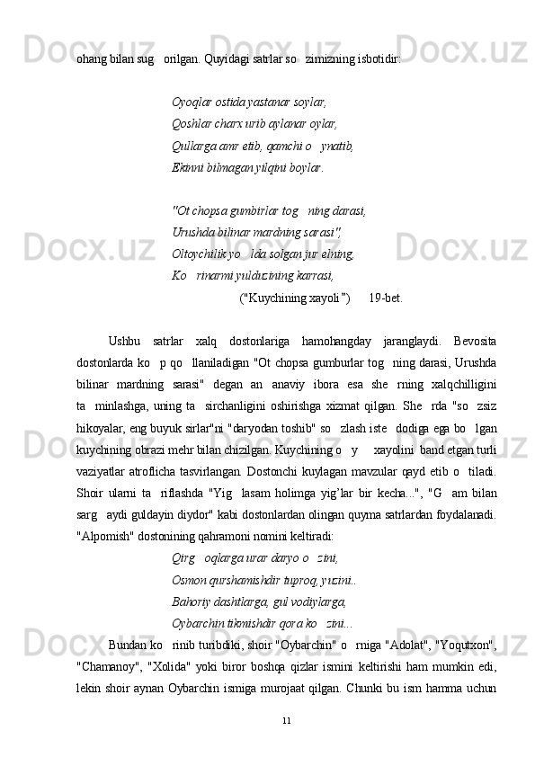 ohang bilan sug orilgan. Quyidagi satrlar so zimizning isbotidir: 
Oyoqlar ostida yastanar soylar, 
Qoshlar charx urib aylanar oylar, 
Qullarga amr etib, qamchi o ynatib,	

Ekinni bilmagan yilqini boylar.
"Ot chopsa gumbirlar tog n	
 ing darasi,
  Urushda bilinar mardning sara s i", 
Oltoychilik y o	
 lda solgan jur elni n g, 
K o	
 rinarmi yulduzining k a rrasi,
                                                       ("Kuychining xayoli )      19-bet. 	

Ushbu   satrlar   xalq   dostonlariga   hamohangday   jaranglaydi.   Bevosita
dostonlarda ko p qo llaniladigan "Ot chopsa gumburlar tog ning darasi, Urushda	
  
bilinar   mardning   sarasi"   degan   an anaviy   ibora   esa   she rning   xalqchilligini	
 
ta minlashga,   uning   ta sirchanligini   oshirishga   xizmat   qilgan.   She rda   "so zsiz	
   
hikoyalar, eng buyuk sirlar"ni "daryodan toshib" so zlash iste dodiga ega bo lgan	
  
kuychining obrazi mehr bilan chizilgan. Kuychining o y   xayolini  band etgan turli	
 
vaziyatlar   atroflicha   tasvirlangan.   Dostonchi   kuylagan   mavzular   qayd   etib  o tiladi.	

Shoir   ularni   ta riflashda   "Yig lasam   holimga   yig’lar   bir   kecha...",   "G am   bilan	
  
sarg aydi guldayin diydor" kabi dostonlardan olingan quyma satrlardan foydalanadi.	

"Alpomish" dostonining qahramoni nomini keltiradi:
  Qirg oqlarga urar daryo o zini, 	
 
  Osmon qurshamishdir tuproq, yuzini.. 
  Bahoriy dashtlarga, gul vodiylarga,
Oybarchin tikmishdir qora ko zini...	

Bundan ko rinib turibdiki, shoir "Oybarchin" o rniga "Adolat", "Yoqutxon",	
 
"Chamanoy",   "Xolida"   yoki   biror   boshqa   qizlar   ismini   keltirishi   ham   mumkin   edi,
lekin shoir  aynan Oybarchin ismiga murojaat  qilgan. Chunki bu ism  hamma uchun
11 