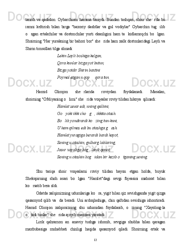 tanish va qadrdon. Oybarchinni hamma taniydi. Bundan tashqari, shoir she rda bu
ismni   keltirish   bilan   birga   "baxoriy   dashtlar   va   gul   vodiylar"   Oybarchin   tug ilib	

o sgan   ertakchilar   va   dostonchilar   yurti   ekanligini   ham   ta kidlamoqchi   bo lgan.	
  
Shoirning "Har yurakning bir bahori bor" she rida ham xalk dostonlaridagi Layli va	

Shirin timsollari tilga olinadi:
Lekin Layli boshiga kelgan, 
Qora kunlar bizga yot butun;
Bizga yotdir Shirin baxtini 
Poymal etgan u qop   qora tun.	

Hamid   Olimjon   she rlarida   roviydan   foydalanadi.   Masalan,	

shoirning "Ofeliyaning o limi" she rida voqealar roviy tilidan hikoya  qilinadi: 	
 
Hamlet sevar edi, uning qalbini,
G o	
 yoki ikki cho g , ikkita otash. 	 
Bo lib yondirardi ko zing tun-kuni, 	
 
U ham qilmas edi bu otashga g ash.	

Hamlet yuragiga berardi bardi hayot,
Sening u otashin, gulbarg lablaring,
Jasur xayoliga bog lardi qanot,	

Sening u otashin bog idan bir kezib o tganing sening.	
 
Shu   tariqa   shoir   voqealarni   roviy   tilidan   bayon   etgan   holda,   buyuk
S h ekspirning   shoh   asari   bo lgan   "	
 H amlet"dagi   sevgi   fojeasini   mahorat   bilan
ko rsatib bera oldi.	

Odatda xalqimizning udumlariga ko ra, yigit bilan qiz sevishganda yigit qizga	

qasamyod qilib va da beradi. Uni ardoqlashiga, chin qalbdan sevishiga ishontiradi.	

Hamid   Olimjon   xalqimizning   shu   udumidan   foydalanib,   o zining   "Xayoling-la	

o tadi tunlar" she rida ajoyib manzara yaratadi.	
 
Lirik   qahramon   an anaviy   tushga   ishonib,   sevgiga   shubha   bilan   qaragan	

maxbubasiga   muhabbati   chinligi   haqida   qasamyod   qiladi.   Shoirning   ertak   va
12 