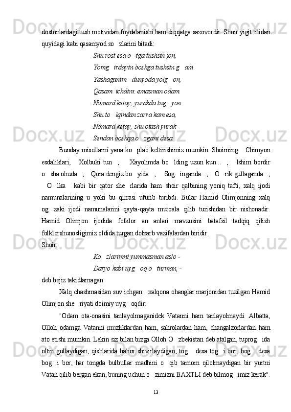 dostonlardagi tush motividan foydalanishi ham diqqatga sazovordir. Shoir yigit tilidan
quyidagi kabi qasamyod so zlarini bitadi:
Shu rost esa o tga tushsin jon, 	

Yomg irdayin boshga tushsin g am. 	
 
Yashaganim - dunyoda yolg on, 	

Qasam  ichdim: emasman odam.
Nomard ketay, yurakda tug yon 

Shu to lqindan zarra kam esa, 	

Nomard ketay, shu otash yurak 
Sendan boshqa o zgani desa.	

Bunday misollarni yana ko plab keltirishimiz mumkin. Shoirning  Chimyon	
 
esdaliklari,   Xolbuki   tun ,     Xayolimda   bo lding   uzun   kun... ,   Ishim   bordir	
     
o sha ohuda ,  Qora dengiz bo yida ,   Sog inganda ,  O rik gullaganda ,	
          
O lka   kabi   bir   qator   she rlarida   ham   shoir   qalbining   yoniq   tafti,   xalq   ijodi
   
namunalarining   u   yoki   bu   qirrasi   ufurib   turibdi.   Bular   Hamid   Olimjonning   xalq
og zaki   ijodi   namunalarini   qayta-qayta   mutoala   qilib   turishidan   bir   nishonadir.	

Hamid   Olimjon   ijodida   folklor   an anlari   mavzusini   batafsil   tadqiq   qilish	

folklorshunosligimiz oldida turgan dolzarb vazifalardan biridir.
Shoir: 
Ko zlarimni yummasman aslo -	

              Daryo kabi uyg oq o turman, -        	
 
deb bejiz takidlamagan.
Xalq chashmasidan suv ichgan   xalqona ohanglar marjonidan tuzilgan Hamid
Olimjon she riyati doimiy uyg oqdir.	
 
"Odam   ota-onasini   tanlayolmaganidek   Vatanni   ham   tanlayolmaydi.   Albatta,
Olloh   odamga   Vatanni   muzliklardan   ham,   sahrolardan   ham,   changalzorlardan   ham
ato etishi mumkin. Lekin siz bilan bizga Olloh O zbekistan deb atalgan, tuprog ida	
 
oltin gullaydigan, qishlarida bahor shivirlaydigan, tog  desa tog i bor, bog  desa	
  
bog i   bor,   har   tongda   bulbullar   madhini   o qib   tamom   qilolmaydigan   bir   yurtni	
 
Vatan qilib bergan ekan, buning uchun o zimizni BAXTLI deb bilmog imiz kerak".	
 
13 