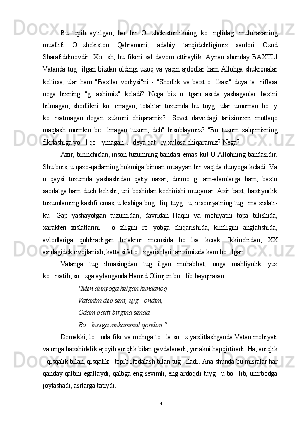 Bu   topib   aytilgan,   har   bir   O zbekistonlikning   ko nglidagi   mulohazaning 
muallifi   O zbekiston   Qahramoni,   adabiy   tanqidchiligimiz   sardori   Ozod	

Sharafiddinovdir.   Xo sh,   bu   fikrni   sal   davom   ettiraylik.   Aynan   shunday   BAXTLI	

Vatanda tug ilgan bizdan oldingi uzoq va yaqin ajdodlar ham Allohga shukronalar	

keltirsa,   ular   ham   "Baxtlar   vodiysi"ni   -   "Shodlik   va   baxt   o lkasi"   deya   ta riflasa	
 
nega   bizning   "g ashimiz"   keladi?   Nega   biz   o tgan   asrda   yashaganlar   baxtni	
 
bilmagan,   shodlikni   ko rmagan,   totalitar   tuzumda   bu   tuyg ular   umuman   bo y	
  
ko rsatmagan   degan   xukmni   chiqaramiz?   "Sovet   davridagi   tariximizni   mutlaqo	

maqtash   mumkin   bo lmagan   tuzum,   deb"   hisoblaymiz?   "Bu   tuzum   xalqimizning	

fikrlashiga yo l qo ymagan..." deya qat iy xulosa chiqaramiz? Nega?	
  
Axir, birinchidan, inson tuzumning bandasi emas-ku! U Allohning bandasidir.
Shu bois, u qazo-qadarning hukmiga binoan muayyan bir vaqtda dunyoga keladi. Va
u   qaysi   tuzumda   yashashidan   qatiy   nazar,   doimo   g am-alamlarga   ham,   baxtu	

saodatga ham duch kelishi, uni boshidan kechirishi muqarrar. Axir baxt, baxtiyorlik
tuzumlarning kashfi emas, u kishiga bog liq, tuyg u, insoniyatning tug ma xislati-	
  
ku!   Gap   yashayotgan   tuzumidan,   davridan   Haqni   va   mohiyatni   topa   bilishida,
xarakteri   xislatlarini   -   o zligini   ro yobga   chiqarishida,   kimligini   anglatishida,	
 
avlodlariga   qoldiradigan   betakror   merosida   bo lsa   kerak.   Ikkinchidan,   XX	

asrdagidek rivojlanish, katta sifat o zgarishlari tariximizda kam bo lgan. 	
 
Vatanga   tug ilmasingdan   tug ilgan   muhabbat,   unga   mahliyolik   yuz	
 
ko rsatib, so zga aylanganda Hamid Olimjon bo lib hayqirasan:	
  
"Men dunyoga kelgan kundanoq
  Vatanim deb seni, uyg ondim, 	

Odam baxti birgina senda 
B o	
 luriga mukammal qondim ".
Demakki, lo nda fikr va mehrga to la so z yaxlitlashganda Vatan mohiyati	
  
va unga baxshidalik ajoyib aniqlik bilan gavdalanadi, yurakni hap q irtiradi. Ha, aniqlik
- qisqalik bilan, qisqalik - topib ifodalash bilan tug iladi. Ana shunda bu misralar har	

qanday qalbni egallaydi, qalbga eng sevimli, eng ardoqdi tuyg u bo lib, umrbodga	
 
joylashadi, asrlarga tatiydi.
14 