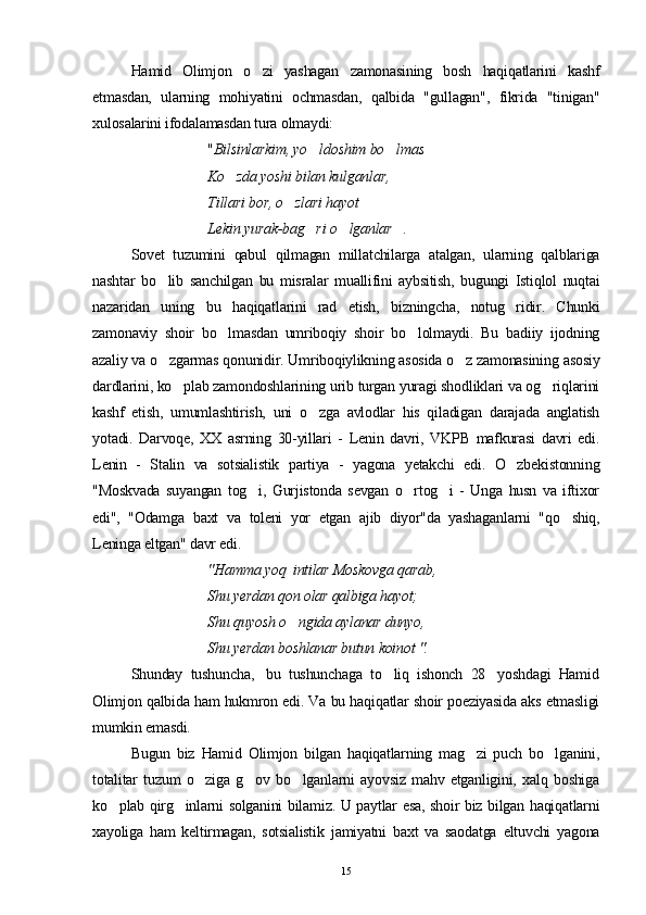 Hamid   Olimjon   o zi   yashagan   zamonasining   bosh   haqiqatlarini   kashf
etmasdan,   ularning   mohiyatini   ochmasdan,   qalbida   "gullagan",   fikrida   "tinigan"
xulosalarini ifodalamasdan tura olmaydi:
" Bilsinlarkim, yo ldoshim bo lmas 	
 
Ko zda yoshi bilan kulganlar, 	

Tillari bor, o zlari hayot 	

Lekin yurak-bag ri o lganlar .	
  
Sovet   tuzumini   qabul   qilmagan   millatchilarga   atalgan,   ularning   qalblariga
nashtar   bo lib   sanchilgan   bu   misralar   muallifini   aybsitish,   bugungi   Istiqlol   nuqtai	

nazaridan   uning   bu   haqiqatlarini   rad   etish,   bizningcha,   notug ridir.   Chunki	

zamonaviy   shoir   bo lmasdan   umriboqiy   shoir   bo lolmaydi.   Bu   badiiy   ijodning	
 
azaliy va o zgarmas qonunidir. Umriboqiylikning asosida o z zamonasining asosiy	
 
dardlarini, ko plab zamondoshlarining urib turgan yuragi shodliklari va og riqlarini	
 
kashf   etish,   umumlashtirish,   uni   o zga   avlodlar   his   qiladigan   darajada   anglatish	

yotadi.   Darvoqe,   XX   asrning   30-yillari   -   Lenin   davri,   VKPB   mafkurasi   davri   edi.
Lenin   -   Stalin   va   sotsialistik   partiya   -   yagona   yetakchi   edi.   O zbekistonning	

"Moskvada   suyangan   tog i,   Gurjistonda   sevgan   o rtog i   -   Unga   husn   va   iftixor	
  
edi",   "Odamga   baxt   va   toleni   yor   etgan   ajib   diyor"da   yashaganlarni   "qo shiq,	

Leninga eltgan" davr edi.
"Hamma yoq  intilar Moskovga qarab,
Shu yerdan qon olar qalbiga hayot;
Shu  q uyosh o ngida aylanar dunyo,	

Shu yerdan boshlanar butun koinot ". 
Shunday  tushuncha,   bu  tushunchaga  to liq  ishonch  28   yoshdagi  Hamid	

Olimjon qalbida ham hukmron edi. Va bu haqiqatlar shoir poeziyasida aks etmasligi
mumkin emasdi.
Bugun   biz   Hamid   Olimjon   bilgan   haqiqatlarning   mag zi   puch   bo lganini,	
 
totalitar   tuzum   o ziga   g ov   bo lganlarni   ayovsiz   mahv   etganligini,   xalq   boshiga	
  
ko plab qirg inlarni solganini bilamiz. U paytlar esa, shoir biz bilgan haqiqatlarni	
 
xayoliga   ham   keltirmagan,   sotsialistik   jamiyatni   baxt   va   saodatga   eltuvchi   yagona
15 
