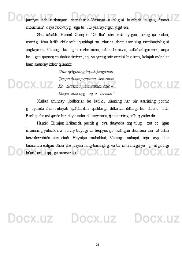 jamiyat   deb   tushungan,   sotsialistik   Vatanga   o zligini   baxshida   qilgan,   "sovet
shoiriman", deya faxr-tuyg uga to lib yashayotgan yigit edi.	
 
Shu   sababli,   Hamid   Olimjon   "O lka"   she rida   aytgan,   uning   qa ridan,	
  
mantig idan   kelib   chikuvchi   quyidagi   so zlarida   shoir   asarining   umriboqiyligini	
 
anglaymiz;   Vatanga   bo lgan   mehrimizni,   ishonchimizni,   safarbarligimizni,   unga	

bo lgan qaynoq muhabbatimizni, aql va yuragimiz amrini biz ham, kelajak avlodlar	

ham shunday izhor qilamiz:
"Har aytganing buyuk jangnoma,
Qayga desang qaytmay keturman,
Ko zlarimni yummasman aslo - 	

Daryo  kabi uyg oq  o turman".	
 
Xullas   shunday   ijodkorlar   bo ladiki,   ularning   har   bir   asarining   poetik	

g oyasida shoir ruhiyati    qalblardan   qalblarga, dillardan dillarga ko chib o tadi.	
  
Boshqacha aytganda bunday asarlar dil tarjimoni, ijodkorning qalb qiyofasidir.
Hamid   Olimjon   lirikasida   poetik   g oya   dunyoda   eng   ulug   zot   bo lgan	
  
insonning yuksak ma naviy boyligi va beqiyos go zalligini shoirona san at bilan	
  
tasvirlanishida   aks   etadi.   Hayotga   muhabbat,   Vatanga   sadoqat,   inja   tuyg ular	

tarannum etilgan Shoir she riyati rang-barangligi va bir satri nurga yo g rilganligi	
  
bilan ham diqqatga sazovordir.
16 