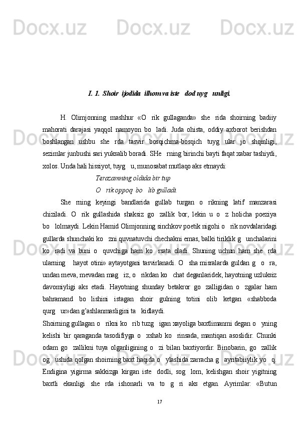 I. 1.  Shoir  ijodida  ilhom va iste dod uyg unligi. 
H.   Olimjonning   mashhur   «O rik   gullaganda»   she rida   shoirning   badiiy	
 
mahorati   darajasi   yaqqol   namoyon   bo ladi.   Juda   ohista,   oddiy   axborot   berishdan

boshlangan   ushbu   she rda   tasvir   bosqichma-bosqich   tuyg ular   jo shqinligi,	
  
sezimlar junbushi sari yuksalib boradi. SHe rning birinchi bayti faqat xabar tashiydi,	

xolos. Unda hali hissiyot, tuyg u, munosabat mutlaqo aks etmaydi:	

Terazamning oldida bir tup 
O rik oppoq  bo lib gulladi.	
 
She rning   keyingi   bandlarida   gullab   turgan   o rikning   latif   manzarasi	
 
chiziladi.   O rik   gullashida   shaksiz   go zallik   bor,   lekin   u   o z   holicha   poeziya	
  
bo lolmaydi. Lekin Hamid Olimjonning sinchkov poetik nigohi o rik novdalaridagi	
 
gullarda shunchaki ko zni quvnatuvchi chechakni emas, balki tiriklik g unchalarini	
 
ko radi   va   buni   o quvchiga   ham   ko rsata   oladi.   Shuning   uchun   ham   she rda	
   
ularning  hayot otini» aytayotgani tasvirlanadi. O sha misralarda guldan g o ra,	
   
undan meva, mevadan mag iz, o rikdan ko chat deganlaridek, hayotning uzluksiz	
  
davomiyligi   aks   etadi.   Hayotning   shunday   betakror   go zalligidan   o zgalar   ham	
 
bahramand   bo lishini   istagan   shoir   gulning   totini   olib   ketgan   «shabboda	

qurg ur»dan g’ashlanmasligini ta kidlaydi.	
 
Shoirning gullagan o rikni ko rib tuzg igan xayoliga baxtlimanmi degan o yning	
   
kelishi   bir   qaraganda   tasodifiyga   o xshab   ko rinsada,   mantiqan   asoslidir.   Chunki	
 
odam   go zallikni   tuya   olganligining   o zi   bilan   baxtiyordir.   Binobarin,   go zallik	
  
og ushida qolgan shoirning baxt haqida o ylashida zarracha g ayritabiiylik yo q.	
   
Endigina   yigirma   sakkizga   kirgan   iste dodli,   sog lom,   kelishgan   shoir   yigitning	
 
baxtli   ekanligi   she rda   ishonarli   va   to g ri   aks   etgan.   Ayrimlar:   «Butun	
  
17 