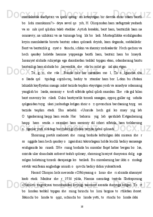 mamlakatda   shafqatsiz   va   qonli   qatag on   ketayotgan   bir   davrda   shoir   odam   baxtli
bo lishi mumkinmi?»- deya savol qo yib, H. Olimjondan ham xafagezak yashash	
 
va   so nik   ijod   qilishni   talab   etadilar.   Aytish   kerakki,   baxt   ham,   baxtsizlik   ham   na	

ommaviy, na uzluksiz va na tuzumga bog lik bo ladi. Mustaqillikka erishilgandan	
 
keyin  mamlakatda   birorta   baxtsiz   odam   qolmadi   deyish,   kam   deganda,   soddalikdir.
Baxt va baxtsizlik g oyat o tkinchi, ichkin va shaxsiy xodisalardir. Hech qachon va	
 
hech   qanday   holatda   hamma   yoppasiga   baxtli   ham,   baxtsiz   ham   bo lmaydi.	

Insoniyat alohida ruhiyatga ega shaxslardan tashkil topgan ekan, odamlarning baxtu
baxtsizligi ham alohida bo laveradiki, she rda bu xolat go zal aks etgan.	
  
To g ri,   she rda   Bunda   tole   har   narsadan   mo l,   To   o lguncha   shu	
     
o lkada   qol   tipidagi   «qizil»roq,   badiiy   to xtamlar   ham   bor.   Lekin   bu   ifodani	
  
lahzalik kayfiyatini mangu xolat tarzida taqdim etayotgan yosh va omadyor odamning
yanglish bo lsada, samimiy e tirofi sifatida qabul qilish mumkin. She rda gul bilan	
  
baxt muvoziy ko riladi. Gulni baxtiyorlik timsoli sanagan, oppoq gullar og ushida	
 
qolganidan tuyg ulari junbushga kelgan shoir o z quvonchini barchaning tuyg usi
  
tarzida   taqdim   etadi.   Shu   sababli:   «Umrida   hech   gul   ko rmay   yig lab	
 
O tganlarning haqqi ham senda. Har     bahorni     yig lab   qarshilab Ketganlarning	
 
haqqi     ham     senda...»   misralari   ham   samimiy   dil   izhori   sifatida,   ham   tiriklarning
o tganlar yodi oldidagi burchdorligi ifodasi tarzida qabul qilinadi.

Shoirning   poetik   mahorati   she rning   boshida   keltirilgan   ikki   misrani   she r	
 
so nggida ham hech qanday o zgarishsiz takrorlagani holda kuchli badiiy samaraga	
 
erishganida  ko rinadi. SHe rning boshida  bu misralar  faqat  habar  bergan bo lsa,	
  
oxirida ular shunchaki axborot tashib qolmay, shoirning hissiyot dunyosini dolg aga	

solgan holatning timsoli darajasiga ko tariladi. Bu misralarning har ikki o rindagi	
 
estetik vazifasini anglashga urinish o quvchi badiiy didini yuksaltiradi.	

Hamid Olimjon lirik merosida «Ofeliyaning o limi» she ri aloxida ahamiyat	
 
kasb   etadi.   Mazkur   she r   1936   yilda,   Hamza   nomidagi   teatrda   Shekspirning	

«Hamlet» tragediyasi tomoshasidan keyingi taassurot asosida dunyoga kelgan. To rt	

bo limdan   tashkil   topgan   she rning   birinchi   bo limi   birgina   to rtlikdan   iborat.	
   
Ikkinchi  bo limda to qqiz, uchinchi bo limda yetti, to rtinchi bo limda ikki  	
     
18 
