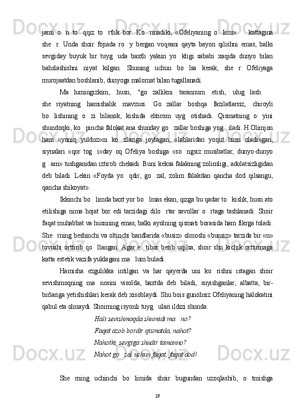 jami   o n   to qqiz   to rtlik   bor.   Ko rinadiki,   «Ofeliyaning   o limi»     kattagina     
she r.   Unda   shoir   fojiada   ro y   bergan   voqeani   qayta   bayon   qilishni   emas,   balki	
 
sevgiday   buyuk   bir   tuyg uda   baxtli   yakun   yo kligi   sababi   xaqida   dunyo   bilan	
 
bahslashishni   niyat   kilgan.   Shuning   uchun   bo lsa   kerak,   she r   Ofeliyaga	
 
murojaatdan boshlanib, dunyoga malomat bilan tugallanadi.
Ma lumingizkim,   husn,   "go zallikni   tarannum   etish,   ulug lash  	
   
she riyatning   hamishalik   mavzusi.   Go zallar   boshqa   fazilatlarsiz,   chiroyli	
 
bo lishining   o zi   bilanok,   kishida   ehtirom   uyg otishadi.   Qismatning   o yini
   
shundoqki, ko pincha falokat ana shunday go zallar boshiga yog iladi. H.Olimjon	
  
ham   «yoniq   yulduz»ni   ko zlariga   joylagan,   «lablaridan   yoqut   husn   oladi»gan,	

siynalari   «qor   tog i»day   oq   Ofeliya   boshiga   «so ngsiz   musibatlar,   dunyo-dunyo	
 
g am» tushganidan iztirob chekadi. Buni keksa falakning zolimligi, adolatsizligidan	

deb   biladi.   Lekin   «Foyda   yo qdir,   go zal,   zolim   falakdan   qancha   dod   qilsangu,	
 
qancha shikoyat».
Ikkinchi bo limda baxt yor bo lmas ekan, qizga bu qadar to kislik, husn ato	
  
etilishiga   nima   hojat   bor   edi   tarzidagi   dilo rtar   savollar   o rtaga   tashlanadi.   Shoir	
 
faqat muhabbat va husnning emas, balki ayolning qismati borasida ham fikrga toladi.
She rning beshinchi va oltinchi bandlarida «busiz» olmoshi «bunsiz» tarzida bir «n»	

tovushi   orttirib   qo llangan.   Agar   e tibor   berib   uqilsa,   shoir   shu   kichik   orttirmaga	
 
katta estetik vazifa yuklagani ma lum buladi.	

Hamisha   ezgulikka   intilgan   va   har   qayerda   uni   ko rishni   istagan   shoir	

sevishmoqning   ma nosini   visolda,   baxtda   deb   biladi,   suyishganlar,   albatta,   bir-	

birlariga yetishishlari kerak deb xisoblaydi. Shu bois gunohsiz Ofeliyaning halokatini
qabul eta olmaydi. Shoirning isyonli tuyg ulari ildizi shunda:	

Hali sevishmoqda shumidi ma no?	

Faqat azob bordir qismatda, nahot?
Nahotki, sevgiga shudir tamanno?
Nahot go zal uchun faqat, faqat dod! 	

She rning   uchinchi   bo limida   shoir   bugundan   uzoqlashib,   o tmishga	
  
19 