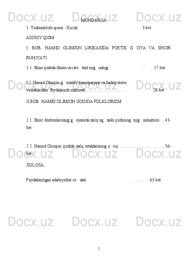 MUNDARIJA
1. Tushuntirish qismi -  Kirish. .3-bet
ASOSIY QISM:
I .   BOB .   HAMID   OLIMJON   LIRIKASIDA   POETIK   G OYA   VA   SHOIR	

RUHIYATI
1.1.  Shoir ijodida ilhom va iste dod uyg unligi	
    ..	  ....17-bet
I.2.  Hamid Olimjon g oyaviy	
   konsepsiyasi va badiiy tasvir  
vositalaridan    foydalanish mahorati .....................................  ...26-bet	

II BOB.  HAMID OLIMJON IJODIDA FOLKLORIZM
2.1. Shoir dostonlarining g oyasida xalq og zaki ijodining  uyg unlashuvi  ...43-	
  
bet
2.2.   Hamid Olimjon ijodida  xalq ertaklarining o rni	
   …......................................56-
bet
XULOSA
Foydalanilgan adabiyotlar ro xati .................63-bet	
 
 
2 