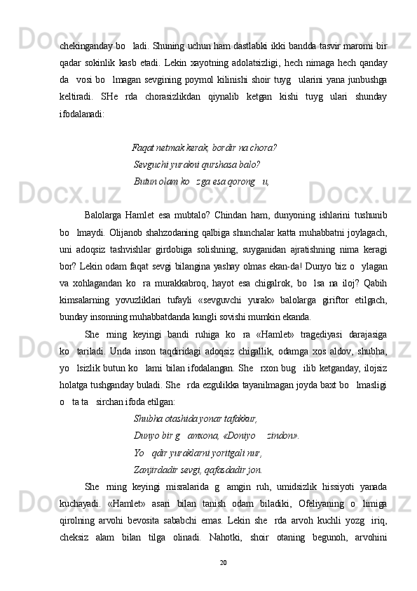 chekinganday bo ladi. Shuning uchun ham dastlabki ikki bandda tasvir maromi bir
qadar   sokinlik   kasb   etadi.   Lekin   xayotning   adolatsizligi,   hech   nimaga   hech   qanday
da vosi bo lmagan sevgining poymol kilinishi shoir tuyg ularini yana junbushga	
  
keltiradi.   SHe rda   chorasizlikdan   qiynalib   ketgan   kishi   tuyg ulari   shunday	
 
ifodalanadi:
                                Faqat netmak kerak, bordir na chora?
Sevguchi yurakni qurshasa balo?
Butun olam ko zga esa qorong u,	
 
Balolarga   Hamlet   esa   mubtalo?   Chindan   ham,   dunyoning   ishlarini   tushunib
bo lmaydi. Olijanob shahzodaning qalbiga shunchalar  katta muhabbatni  joylagach,	

uni   adoqsiz   tashvishlar   girdobiga   solishning,   suyganidan   ajratishning   nima   keragi
bor? Lekin odam faqat sevgi bilangina yashay olmas ekan-da! Dunyo biz o ylagan	

va   xohlagandan   ko ra   murakkabroq,   hayot   esa   chigalrok,   bo lsa   na   iloj?   Qabih	
 
kimsalarning   yovuzliklari   tufayli   «sevguvchi   yurak»   balolarga   giriftor   etilgach,
bunday insonning muhabbatdanda kungli sovishi mumkin ekanda.
She rning   keyingi   bandi   ruhiga   ko ra   «Hamlet»   tragediyasi   darajasiga	
 
ko tariladi.   Unda   inson   taqdiridagi   adoqsiz   chigallik,   odamga   xos   aldov,   shubha,	

yo lsizlik butun ko lami bilan ifodalangan. She rxon bug ilib ketganday, ilojsiz
   
holatga tushganday buladi. She rda ezgulikka tayanilmagan joyda baxt bo lmasligi	
 
o ta ta sirchan ifoda etilgan:	
 
Shubha otashida yonar tafakkur,
Dunyo bir g amxona, «Doniyo   zindon».	
 
Yo qdir yuraklarni yoritgali nur,	

Zanjirdadir sevgi, qafasdadir jon. 
She rning   keyingi   misralarida   g amgin   ruh,   umidsizlik   hissiyoti   yanada	
 
kuchayadi.   «Hamlet»   asari   bilan   tanish   odam   biladiki,   Ofeliyaning   o limiga	

qirolning   arvohi   bevosita   sababchi   emas.   Lekin   she rda   arvoh   kuchli   yozg iriq,	
 
cheksiz   alam   bilan   tilga   olinadi.   Nahotki,   shoir   otaning   begunoh,   arvohini
20 