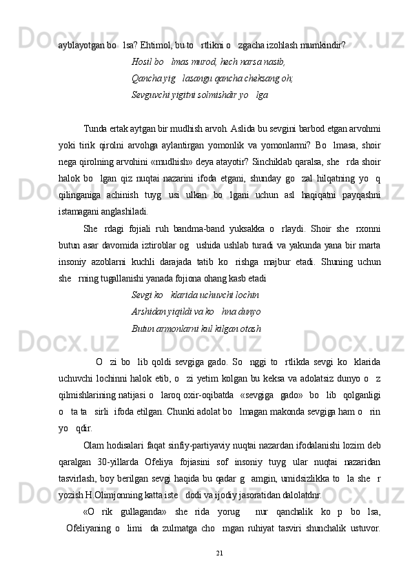 ayblayotgan bo lsa? Ehtimol, bu to rtlikni o zgacha izohlash mumkindir?  
Hosil bo lmas murod, hech narsa nasib,	

Qancha yig lasangu qancha cheksang oh;	

Sevguvchi yigitni solmishdir yo lga	

Tunda ertak aytgan bir mudhish arvoh. Aslida bu sevgini barbod etgan arvohmi
yoki   tirik   qirolni   arvohga   aylantirgan   yomonlik   va   yomonlarmi?   Bo lmasa,   shoir	

nega qirolning arvohini «mudhish» deya atayotir? Sinchiklab qaralsa, she rda shoir	

halok   bo lgan   qiz   nuqtai   nazarini   ifoda   etgani,   shunday   go zal   hilqatning   yo q	
  
qilinganiga   achinish   tuyg usi   ulkan   bo lgani   uchun   asl   haqiqatni   payqashni	
 
istamagani anglashiladi.
She rdagi   fojiali   ruh   bandma-band   yuksakka   o rlaydi.   Shoir   she rxonni	
  
butun asar  davomida iztiroblar og ushida ushlab turadi va yakunda yana bir marta	

insoniy   azoblarni   kuchli   darajada   tatib   ko rishga   majbur   etadi.   Shuning   uchun	

she rning tugallanishi yanada fojiona ohang kasb etadi	

  Sevgi ko klarida uchuvchi lochin	

  Arshidan yiqildi va ko hna dunyo 	
 
  Butun armonlarni kul kilgan otash
                  O zi   bo lib   qoldi   sevgiga   gado.   So nggi   to rtlikda   sevgi   ko klarida	
    
uchuvchi  lochinni  halok etib, o zi  yetim  kolgan bu keksa  va adolatsiz  dunyo o z	
 
qilmishlarining natijasi o laroq oxir-oqibatda   «sevgiga   gado»   bo lib   qolganligi	
 
o ta ta sirli  ifoda etilgan. Chunki adolat bo lmagan makonda sevgiga ham o rin	
   
yo qdir.

Olam hodisalari faqat sinfiy-partiyaviy nuqtai nazardan ifodalanishi lozim deb
qaralgan   30-yillarda   Ofeliya   fojiasini   sof   insoniy   tuyg ular   nuqtai   nazaridan	

tasvirlash, boy berilgan sevgi haqida bu qadar g amgin, umidsizlikka to la she r	
  
yozish H.Olimjonning katta iste dodi va ijodiy jasoratidan dalolatdnr.	

«O rik   gullaganda»   she rida   yorug   nur   qanchalik   ko p   bo lsa,	
    
Ofeliyaning   o limi da   zulmatga   cho mgan   ruhiyat   tasviri   shunchalik   ustuvor.	
   
21 