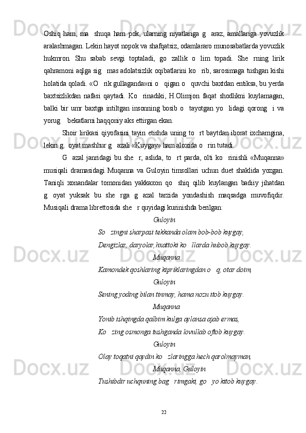 Oshiq   ham,   ma shuqa   ham   pok,   ularning   niyatlariga   g araz,   amallariga   yovuzlik 
aralashmagan. Lekin hayot nopok va shafqatsiz, odamlararo munosabatlarda yovuzlik
hukmron.   Shu   sabab   sevgi   toptaladi,   go zallik   o lim   topadi.   She rning   lirik	
  
qahramoni aqlga sig mas adolatsizlik oqibatlarini ko rib, sarosimaga tushgan kishi	
 
holatida qoladi. «O rik gullaganda»ni o qigan o quvchi baxtdan entiksa, bu yerda
  
baxtsizlikdan   nafasi   qaytadi.   Ko rinadiki,   H.Olimjon   faqat   shodlikni   kuylamagan,	

balki   bir   umr   baxtga   intiltgan   insonning   bosib   o tayotgan   yo lidagi   qorong i   va	
  
yorug  bekatlarni haqqoniy aks ettirgan ekan.	

Shoir lirikasi  qiyofasini tayin etishda uning to rt baytdan iborat ixchamgina,	

lekin g oyat mashhur g azali «Kuygay» ham aloxida o rin tutadi.	
  
G azal   janridagi   bu   she r,   aslida,   to rt   parda,   olti   ko rinishli   «Muqanna»
   
musiqali   dramasidagi   Muqanna   va   Guloyin   timsollari   uchun   duet   shaklida   yozgan.
Taniqli   xonandalar   tomonidan   yakkaxon   qo shiq   qilib   kuylangan   badiiy   jihatdan	

g oyat   yuksak   bu   she rga   g azal   tarzida   yondashish   maqsadga   muvofiqdir.	
  
Musiqali drama librettosida she r quyidagi kurinishda berilgan:	

Guloyin
So zingni sharpasi tekkanda olam bob-bob kuygay,	

Dengizlar, daryolar,hxattoki ko llarda hubob kuygay. 	

Muqanna
Kamondek qoshlaring kipriklaringdan o q, otar doim, 	

Guloyin
Sening yoding bilan tinmay, hama nozu itob kuygay. 
Muqanna
Yonib ishqingda qalbim kulga aylansa ajab ermas,
Ko zing osmonga tushganda lovullab oftob kuygay. 	

Guloyin
Olay toqatni qaydin ko zlaringga hech qarolmayman, 	

Muqanna, Guloyin
Tushibdir uchquning bag rimgaki, go yo kitob kuygay	
  . 
22 