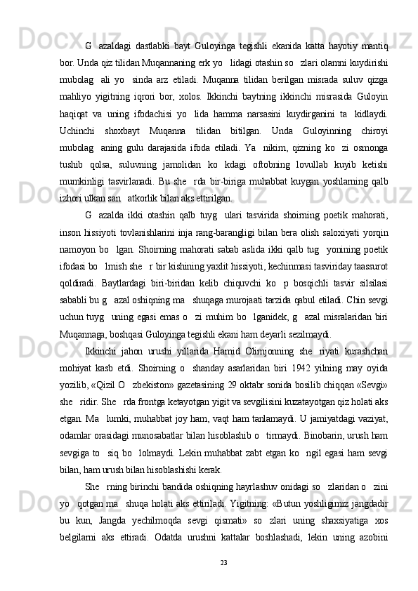 G azaldagi   dastlabki   bayt   Guloyinga   tegishli   ekanida   katta   hayotiy   mantiq
bor. Unda qiz tilidan Muqannaning erk y o	
 lidagi otashin so zlari olamni kuydirishi	
mubolag ali   yo sinda   arz   etiladi.   Muqanna   tilidan   berilgan   misrada   suluv   qizga	
 
mahliyo   yigitning   iqrori   bor,   xolos.   Ikkinchi   baytning   ikkinchi   misrasida   Guloyin
haqiqat   va   uning   ifodachisi   yo lida   hamma   narsasini   kuydirganini   ta kidlaydi.	
 
Uchinchi   shoxbayt   Muqanna   tilidan   bitilgan.   Unda   Guloyinning   chiroyi
mubolag aning   gulu   darajasida   ifoda   etiladi.   Ya nikim,   qizning   ko zi   osmonga	
  
tushib   qolsa,   suluvning   jamolidan   ko kdagi   oftobning   lovullab   kuyib   ketishi	

mumkinligi   tasvirlanadi.   Bu   she rda   bir-biriga   muhabbat   kuygan   yoshlarning   qalb	

izhori ulkan san atkorlik bilan aks ettirilgan.	

G azalda   ikki   otashin   qalb   tuyg ulari   tasvirida   shoirning   poetik   mahorati,	
 
inson  hissiyoti   tovlanishlarini   inja  rang-barangligi   bilan  bera  olish  saloxiyati   yorqin
namoyon  bo lgan.  Shoirning  mahorati   sabab   aslida  ikki  qalb  tug yonining  poetik	
 
ifodasi bo lmish she r bir kishining yaxlit hissiyoti, kechinmasi tasviriday taassurot	
 
qoldiradi.   Baytlardagi   biri-biridan   kelib   chiquvchi   ko p   bosqichli   tasvir   silsilasi	

sababli bu g azal oshiqning ma shuqaga murojaati tarzida qabul etiladi. Chin sevgi	
 
uchun tuyg uning egasi  emas o zi  muhim  bo lganidek, g azal  misralaridan  biri
   
Muqannaga, boshqasi Guloyinga tegishli ekani ham deyarli sezilmaydi.
Ikkinchi   jahon   urushi   yillarida   Hamid   Olimjonning   she riyati   kurashchan	

mohiyat   kasb   etdi.   Shoirning   o shanday   asarlaridan   biri   1942   yilning   may   oyida	

yozilib, «Qizil O zbekiston» gazetasining 29 oktabr sonida bosilib chiqqan «Sevgi»	

she ridir. S	
 h e rda frontga ketayotgan yigit va sevgilisini kuzatayotgan qiz holati aks	
etgan. Ma lumki, muhabbat joy ham, vaqt ham tanlamaydi. U jamiyatdagi vaziyat,	

odamlar orasidagi munosabatlar bilan hisoblashib o tirmaydi. Binobarin, urush ham	

sevgiga to siq bo lolmaydi. Lekin muhabbat  zabt  etgan ko ngil egasi  ham sevgi	
  
bilan, ham urush bilan hisoblashishi kerak.
S h e rning birinchi bandida oshi
 q ning hayrlashuv onidagi so zlaridan o zini	 
yo qotgan ma shuqa holati aks ettiriladi. Yigitning: «Butun yoshligimiz jangdadir	
 
bu   kun,   Jangda   yechilmoqda   sevgi   qismati»   so zlari   uning   shaxsiyatiga   xos	

belgilarni   aks   ettiradi.   Odatda   urushni   kattalar   boshlashadi,   lekin   uning   azobini
23 