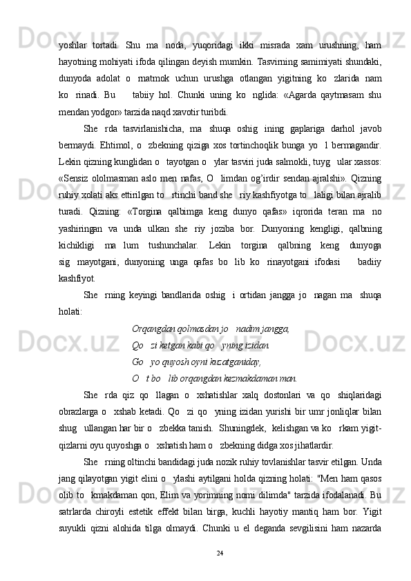 yoshlar   tortadi.   Shu   ma noda,   yuqoridagi   ikki   misrada   xam   urushning,   ham
hayotning mohiyati ifoda qilingan deyish mumkin. Tasvirning samimiyati shundaki,
dunyoda   adolat   o rnatmok   uchun   urushga   otlangan   yigitning   ko zlarida   nam	
 
ko rinadi.   Bu     tabiiy   hol.   Chunki   uning   ko nglida:   «Agarda   qaytmasam   shu	
  
mendan yodgor» tarzida naqd xavotir turibdi.
S h e rda   tasvirlanishicha,   ma shuqa   oshig ining   gaplariga   darhol   javob	
  
bermaydi.   Ehtimol,   o zbekning   qiziga   xos   tortinchoqlik   bunga   yo l   bermagandir.	
 
Lekin qizning kunglidan o tayotgan o ylar tasviri juda salmokli, tuyg ular xassos:	
  
«Sensiz   ololmasman   aslo   men   nafas,   O limdan   og’irdir   sendan   ajralshi».   Qizning	

ruhiy xolati aks ettirilgan to rtinchi band she riy kashfiyotga to laligi bilan ajralib	
  
turadi.   Qizning:   «Torgina   qalbimga   keng   dunyo   qafas»   iqrorida   teran   ma no	

yashiringan   va   unda   ulkan   she riy   joziba   bor.   Dunyoning   kengligi,   qalbning	

kichikligi   ma lum   tushunchalar.   Lekin   torgina   qalbning   keng   dunyoga	

sig mayotgani,   dunyoning   unga   qafas   bo lib   ko rinayotgani   ifodasi     badiiy	
   
kashfiyot.
S h e rning   keyingi   bandlarida   oshig i   ortidan   jangga   jo nagan   ma shuqa	
   
holati:
Orqangdan qolmasdan jo nadim jangga, 	

Qo zi ketgan kabi qo yning izidan. 	
 
Go yo quyosh oyni kuzatganiday, 

O t bo lib orqangdan kezmakdaman man. 
 
S h e rda   qiz   qo llagan   o xshatishlar   xalq   dostonlari   va   qo shiqlaridagi	
   
obrazlarga  o xshab  ketadi.  Qo zi   qo yning  izidan  yurishi  bir  umr  jonliqlar   bilan	
  
shug ullangan har bir o zbekka tanish.  Shuningdek,  kelishgan va ko rkam yigit-	
  
qizlarni oyu quyoshga o xshatish ham o zbekning didga xos jihatlardir.	
 
S h e rning oltinchi bandidagi juda nozik ruhiy tovlanishlar tasvir etilgan. Unda	

jang qilayotgan yigit elini o ylashi aytilgani holda qizning holati: "Men ham qasos	

olib to kmakdaman qon, Elim va yorimning nomi dilimda" tarzida ifodalanadi. Bu	

satrlarda   chiroyli   estetik   effekt   bilan   birga,   kuchli   hayotiy   mantiq   ham   bor.   Yigit
suyukli   qizni   alohida   tilga   olmaydi.   Chunki   u   el   deganda   sevgilisini   ham   nazarda
24 