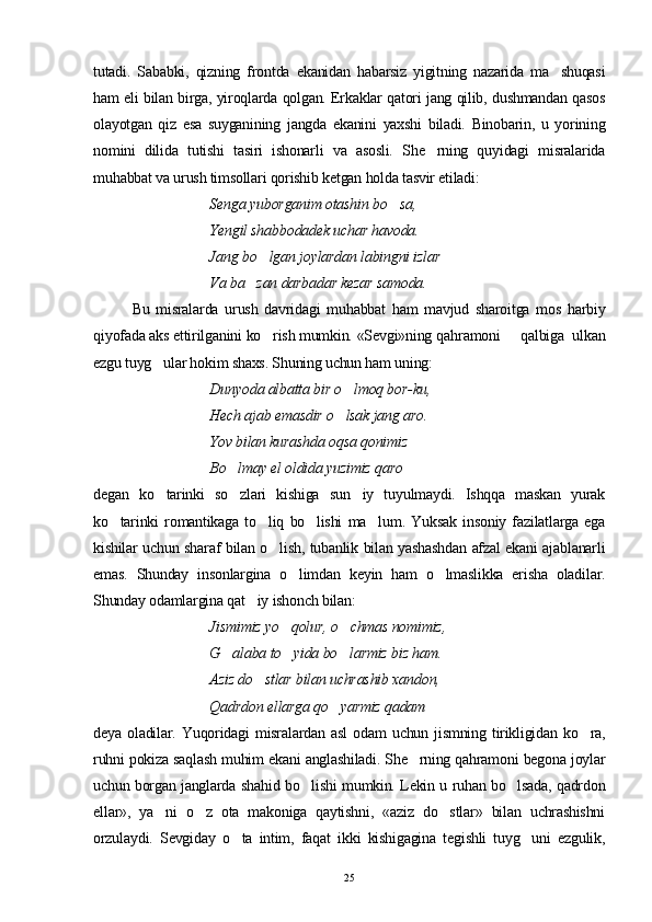 tutadi.   Sababki,   qizning   frontda   ekanidan   habarsiz   yigitning   nazarida   ma shuqasi
ham eli bilan birga, yiroqlarda qolgan. Erkaklar qatori jang qilib, dushmandan qasos
olayotgan   qiz   esa   suyganining   jangda   ekanini   yaxshi   biladi.   Binobarin,   u   yorining
nomini   dilida   tutishi   tasiri   ishonarli   va   asosli.   She rning   quyidagi   misralarida	

muhabbat va urush timsollari qorishib ketgan holda tasvir etiladi:
Senga yuborganim otashin bo sa,	

Yengil shabbodadek uchar havoda.
Jang bo lgan joylardan labingni izlar	

Va ba zan darbadar kezar samoda. 	

Bu   misralarda   urush   davridagi   muhabbat   ham   mavjud   sharoitga   mos   harbiy
qiyofada aks ettirilganini ko rish mumkin. «Sevgi»ning qa	
 h ramoni   qalbiga  ulkan	
ezgu tuyg ular hokim shaxs. Shuning uchun ham uning:	

Dunyoda albatta bir o lmoq bor-ku,	

Hech ajab emasdir o lsak jang aro.

Yov bilan kurashda oqsa qonimiz
Bo lmay el oldida yuzimiz qaro   	
 
degan   ko tarinki   so zlari   kishiga   sun iy   tuyulmaydi.   Ishqqa   maskan   yurak	
  
ko tarinki   romantikaga   to liq   bo lishi   ma lum.   Yuksak   insoniy   fazilatlarga   ega	
   
kishilar uchun sharaf bilan o lish, tubanlik bilan yashashdan afzal ekani ajablanarli	

emas.   Shunday   insonlargina   o limdan   keyin   ham   o lmaslikka   erisha   oladilar.	
 
Shunday odamlargina qat iy ishonch bilan:	

Jismimiz yo qolur, o chmas nomimiz,	
 
G alaba to yida bo larmiz biz ham.	
  
Aziz do stlar bilan uchrashib xandon,	

Qadrdon ellarga qo yarmiz qadam 	

deya   oladilar.   Yuqoridagi   misralardan   asl   odam   uchun   jismning   tirikligidan   ko ra,	

ruhni pokiza saqlash muhim ekani anglashiladi. She rning qahramoni begona joylar	

uchun borgan janglarda sha h id bo lishi mumkin. Lekin u ruhan bo lsada, qadrdon	
 
ellar»,   ya ni   o z   ota   makoniga   qaytishni,   «aziz   do stlar»   bilan   uchrashishni	
  
orzulaydi.   Sevgiday   o ta   intim,   faqat   ikki   kishigagina   tegishli   tuyg uni   ezgulik,	
 
25 