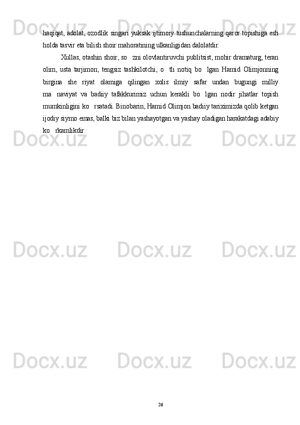haqiqat, adolat, ozodlik singari yuksak ijtimoiy tushunchalarning qaror topishiga esh
holda tasvir eta bilish shoir mahoratining ulkanligidan dalolatdir.
Xullas, otashin shoir, so zni olovlantiruvchi publitsist, mohir dramaturg, teran
olim,   usta   tarjimon,   tengsiz   tashkilotchi,   o tli   notiq   bo lgan   Hamid   Olimjonning	
 
birgina   she riyat   olamiga   qilingan   xolis   ilmiy   safar   undan   bugungi   milliy	

ma naviyat   va   badiiy   tafakkurimiz   uchun   kerakli   bo lgan   nodir   jihatlar   topish	
 
mumkinligini ko rsatadi. Binobarin, Hamid Olimjon badiiy tariximizda qolib ketgan	

ijodiy siymo emas, balki biz bilan yashayotgan va yashay oladigan harakatdagi adabiy
ko rkamlikdir.	

26 