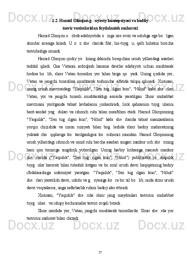 1.2. Hamid Olimjon g oyaviy konsepsiyasi va badiiy
tasvir vositalaridan foydalanish mahorati
Hamid Olimjon o zbek adabiyotida o ziga xos ovoz va uslubga ega bo lgan	
  
shoirlar   sirasiga   kiradi.   U   o z   she rlarida   fikr,   his-tuyg u,   qalb   holatini   boricha	
  
tasvirlashga urinadi.
Hamid Olimjon ijodiy yo lining ikkinchi bosqichini urush yillaridagi asarlari	

tashkil   qiladi.   Ona   Vatanni   ardoqlash   hamma   davrlar   adabiyoti   uchun   mushtarak
hodisa   bo lib,   shoir   Vatan   timsolini   yor   bilan   birga   qo yadi.   Uning   ijodida   yor,	
 
Vatan   va   jangchi   timsollari   mushtarak   tushuncha   sifatida   talqin   qilinadi.   Xususan,
uning   urush   mavzusidagi   "Yaqinlik",   "Sen   tug ilgan   kun",   "Nihol"   kabi   she rlari	
 
Vatan,   yor   va   jangchi   timsoli   mushtarakligi   asosida   yaratilgan.   Shoir   muhabbat
mavzusini   yoritganda   tabiat   lavhalarini   jonlantiradi,   lirik   qahramon   tuyg ularini	

baxt-saodat   yog dulari   va   ishonch   ruhi   bilan   nurafshon   etadi.   Hamid   Olimjonning	

"Yaqinlik",   "Sen   tug ilgan   kun",   "Nihol"   kabi   she rlarida   tabiat   manzaralarini	
 
yorqin   chizishda   va   inson   ruxiyati   bilan   bog lashda   shoir   badiiy   mahoratining	

yuksak   cho qqilariga   ko tarilganligini   ko rishimiz   mumkin.   Hamid   Olmjonning	
  
urush yillaridagi ishonch va umid ruhi barcha asarlari singari mazkur uch she rining	

ham   qon   tomiriga   singdirib   yuborilgan.   Uning   harbiy   lirikasiga   mansub   mazkur
she rlarida   ("Yaqinlik",   "Sen   tug ilgan   kun",   "Nihol")   publitsistik   jo shqinlik	
  
tuyg ular harorati bilan tutashib ketgan va bu omil urush davri haqiqatining badiiy

ifodalanishiga   imkoniyat   yaratgan.   "Yaqinlik",   "Sen   tug ilgan   kun",   "Nihol"	

she rlari yaratilish davri, uslubi va g oyasiga ko ra bir xil bo lib, unda shoir urush	
   
davri voqealarini, unga safarbarlik ruhini badiiy aks ettiradi.
Xususan,   "Yaqinlik"   she rida   shoir   jang   maydonlari   tasvirini   muhabbat	

tuyg ulari   va ishqiy kechinmalar tasviri orqali beradi.	

Shoir   nazdida   yor,   Vatan,  jangchi   mushtarak   timsollardir.   Shoir   she rda  yor	

tasvirini mahorat bilan chizadi:
27 