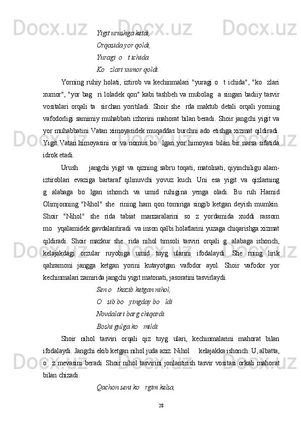 Yigit urushga ketdi, 
Orqasida yor qoldi, 
Yuragi  o t ichida 
Ko zlari xumor qoldi.	

Yorning   ru h iy   holati,   iztirob   va   kechinmalari   "yuragi   o t   ichida",   "ko zlari	
 
xumor", "yor bag ri loladek qon" kabi tashbeh va mubolag a singari badiiy tasvir	
 
vositalari   orqali   ta sirchan   yoritiladi.   Shoir   she rda   maktub   detali   orqali   yorning
 
vafodorligi samimiy muhabbati izhorini mahorat bilan beradi. Shoir jangchi yigit va
yor muhabbatini Vatan ximoyasidek muqaddas burchni ado etishga xizmat qildiradi.
Yigit Vatan himoyasini  or  va nomus bo lgan yor himoyasi  bilan bir  narsa sifatida	

idrok etadi. 
Urush     jangchi   yigit   va   qizning   sabru   toqati,   matolnati,   qiyinchiligu   alam-	

iztiroblari   evaziga   bartaraf   qilinuvchi   yovuz   kuch.   Uni   esa   yigit   va   qizlarning
g alabaga   bo lgan   ishonch   va   umid   ruhigi	
  n a   yenga   oladi.   Bu   ruh   Hamid
Olimjonning   "Nihol"   she rining   ham   qon   tomiriga   singib   ketgan   deyish   mumkin.	

Shoir   "Nihol"   she rida   tabiat   manzaralarini   so z   yordamida   xuddi   rassom	
 
mo yqalamidek gavdalantiradi  va inson qalbi holatlarini yuzaga chiqarishga xizmat	

qildiradi.   Shoir   mazkur   she rida   nihol   timsoli   tasviri   orqali   g alabaga   ishonch,	
 
kelajakdagi   orzular   ruyobiga   umid   tuyg ularini   ifodalaydi.   She rning   lirik	
 
qahramoni   jangga   ketgan   yorini   kutayotgan   vafodor   ayol.   Shoir   vafodor   yor
kechinmalari zamirida jangchi yigit matonati, jasoratini tasvirlaydi. 
Sen o tkazib ketgan nihol, 	

O sib bo yingday bo ldi 	
  
Novdalari barg chiqardi. 
Boshi gulga ko mildi.	

Shoir   nihol   tasviri   orqali   qiz   tuyg ulari,   kechinmalarini   mahorat   bilan	

ifodalaydi. Jangchi ekib ketgan nihol juda aziz. Nihol   kelajakka ishonch. U, albatta,	

o z mevasini beradi. Shoir nihol tasvirini jonlantirish tasvir vositasi  orkali mahorat	

bilan chizadi.
Qachon seni ko rgim kelsa, 	

28 