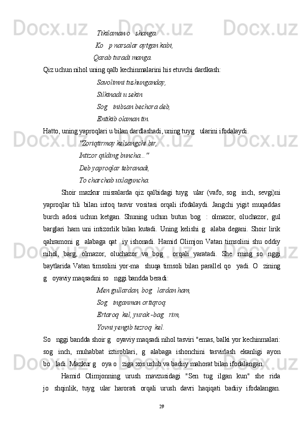 Tikilaman o shanga. 
                              Ko p narsalar aytgan kabi, 	

                               Qarab turadi manga.
Qiz uchun nihol uning qalb kechinmalarini his etuvchi dardkash:
Savolimni tushunganday,
Silkinadi u sekin 
Sog inibsan bechora deb,

  Entikib olaman tin.
Hatto, uning yaproqlari u bilan dardlashadi, uning tuyg ularini ifodalaydi.	

"Zoriqtirmay kelsangchi bir,
  Intizor qilding buncha..."
  Deb yaproqlar tebranadi, 
To charchab uxlaguncha.
Shoir   mazkur   misralarda   qiz   qalbidagi   tuyg ular   (vafo,   sog inch,   sevgi)ni	
 
yaproqlar   tili   bilan   intoq   tasvir   vositasi   orqali   ifodalaydi.   Jangchi   yigit   muqaddas
burch   adosi   uchun   ketgan.   Shuning   uchun   butun   bog :   olmazor,   oluchazor,   gul	

barglari   ham   uni   intizorlik   bilan   kutadi.   Uning   kelishi   g alaba   degani.   Shoir   lirik

qahramoni   g alabaga   qat iy   ishonadi.   Hamid   Olimjon   Vatan   timsolini   shu   oddiy	
 
nihol,   barg,   olmazor,   oluchazor   va   bog   or	
 q ali   yaratadi.   S h e rning   so nggi	 
baytlarida Vatan timsolini yor-ma shuqa timsoli bilan parallel qo yadi. O zining	
  
g oyaviy maqsadini so nggi bandda beradi:	
 
Men gullardan, bog lardan ham, 	

Sog inganman ortiqroq. 	

Ertaroq  kel, yurak -bag rim, 	

Yovni yengib tezroq  kel.
So nggi bandda shoir g oyaviy maqsadi nihol tasviri "emas, balki yor kechinmalari:	
 
sog inch,   muhabbat   iztiroblari,   g alabaga   ishonchini   tasvirlash   ekanligi   ayon
 
bo ladi. Mazkur g oya o ziga xos uslub va badiiy mahorat bilan ifodalangan.
  
Hamid   Olimjonning   urush   mavzusidagi   "Sen   tug ilgan   kun"   she rida	
 
jo shqinlik,   tuyg ular   harorati   orqali   urush   davri   haqiqati   badiiy   ifodalangan.	
 
29 