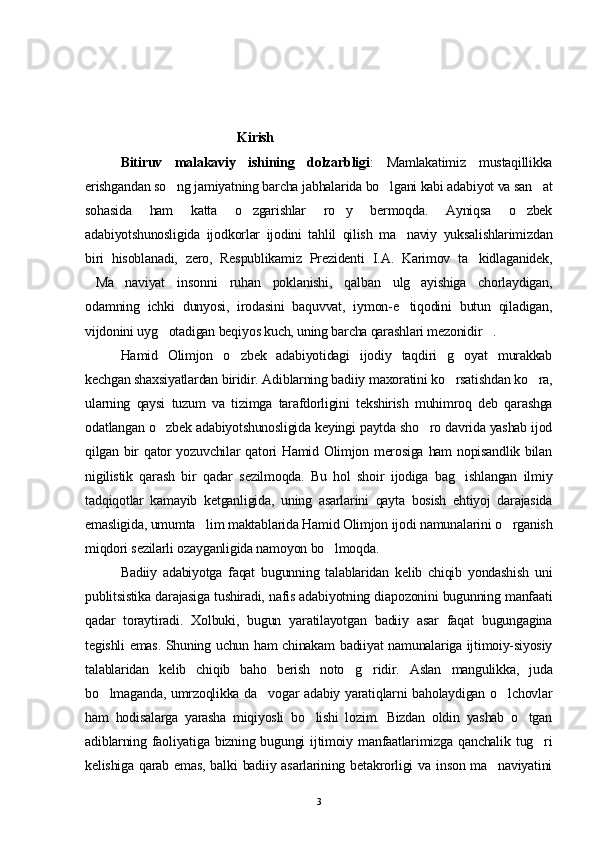                                    
                                               Kirish
Bitiruv   malakaviy   ishining   dolzarbligi :   Mamlakatimiz   mustaqillikka
erishgandan so ng jamiyatning barcha jabhalarida bo lgani kabi adabiyot va san at  
sohasida   ham   katta   o zgarishlar   ro y   bermoqda.   Ayniqsa   o zbek	
  
adabiyotshunosligida   ijodkorlar   ijodini   tahlil   qilish   ma naviy   yuksalishlarimizdan	

biri   hisoblanadi,   zero,   Respublikamiz   Prezidenti   I.A.   Karimov   ta kidlaganidek,	

Ma naviyat   insonni   ruhan   poklanishi,   qalban   ulg ayishiga   chorlaydigan,	
  
odamning   ichki   dunyosi,   irodasini   baquvvat,   iymon-e tiqodini   butun   qiladigan,	

vijdonini uyg otadigan beqiyos kuch, uning barcha qarashlari mezonidir .	
 
Hamid   Olimjon   o zbek   adabiyotidagi   ijodiy   taqdiri   g oyat   murakkab	
 
kechgan shaxsiyatlardan biridir. Adiblarning badiiy maxoratini ko rsatishdan ko ra,	
 
ularning   qaysi   tuzum   va   tizimga   tarafdorligini   tekshirish   muhimroq   deb   qarashga
odatlangan o zbek adabiyotshunosligida keyingi paytda sho ro davrida yashab ijod	
 
qilgan bir qator yozuvchilar qatori Hamid Olimjon merosiga ham nopisandlik bilan
nigilistik   qarash   bir   qadar   sezilmoqda.   Bu   hol   shoir   ijodiga   bag ishlangan   ilmiy	

tadqiqotlar   kamayib   ketganligida,   uning   asarlarini   qayta   bosish   ehtiyoj   darajasida
emasligida, umumta lim maktablarida Hamid Olimjon ijodi namunalarini o rganish	
 
miqdori sezilarli ozayganligida namoyon bo lmoqda.	

Badiiy   adabiyotga   faqat   bugunning   talablaridan   kelib   chiqib   yondashish   uni
publitsistika darajasiga tushiradi, nafis adabiyotning diapozonini bugunning manfaati
qadar   toraytiradi.   Xolbuki,   bugun   yaratilayotgan   badiiy   asar   faqat   bugungagina
tegishli emas. Shuning uchun ham chinakam badiiyat namunalariga ijtimoiy-siyosiy
talablaridan   kelib   chiqib   baho   berish   noto g ridir.   Aslan   mangulikka,   juda	
 
bo lmaganda, umrzoqlikka da vogar adabiy yaratiqlarni  baholaydigan o lchovlar	
  
ham   hodisalarga   yarasha   miqiyosli   bo lishi   lozim.   Bizdan   oldin   yashab   o tgan	
 
adiblarning  faoliyatiga  bizning  bugungi  ijtimoiy  manfaatlarimizga  qanchalik   tug ri	

kelishiga qarab emas,  balki  badiiy asarlarining betakrorligi  va inson  ma naviyatini	

3 