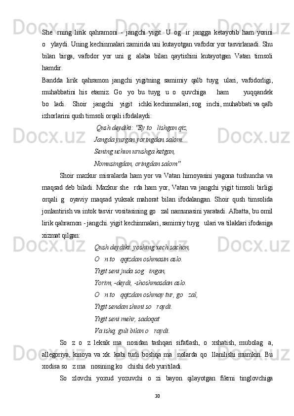 She rning   lirik   qahramoni   -   jangchi   yigit.   U   og ir   jangga   ketayotib   ham   yorini 
o ylaydi. Uning kechinmalari zamirida uni kutayotgan vafodor yor tasvirlanadi. Shu	

bilan   birga,   vafodor   yor   uni   g alaba   bilan   qaytishini   kutayotgan   Vatan   timsoli	

hamdir.
Bandda   lirik   qahramon   jangchi   yigitning   samimiy   qalb   tuyg ulari,   vafodorligi,	

muhabbatini   his   etamiz.   Go yo   bu   tuyg u   o quvchiga       ham         yuqqandek	
  
bo ladi.    Shoir    jangchi    yigit    ichki kechinmalari, sog inchi, muhabbati va qalb	
 
izhorlarini qush timsoli orqali ifodalaydi:
 Qush deydiki: "Ey to lishgan qiz, 	

  Jangda yurgan yoringdan salom.
  Sening uchun urushga ketgan,
  Nomusingdan, oringdan salom"
Shoir  mazkur  misralarda ham  yor va Vatan himoyasini  yagona tushuncha va
maqsad deb biladi. Mazkur she rda ham  yor, Vatan va jangchi yigit timsoli  birligi	

orqali   g oyaviy   maqsad   yuksak   mahorat   bilan   ifodalangan.   Shoir   qush   timsolida	

jonlantirish va intok tasvir vositasining go zal namunasini yaratadi. Albatta, bu omil	

lirik qahramon - jangchi. yigit kechinmalari, samimiy tuyg ulari va tilaklari ifodasiga	

xizmat qilgan:
Qush deydiki: yoshing xech sachon, 
O n to qqizdan oshmasin aslo. 	
 
Yigit seni juda sog ingan, 	

  Yorim, -deydi, -shoshmasdan aslo.
  O n to qqizdan oshmay tur, go zal,	
  
  Yigit sendan shuni so raydi. 	

  Yigit seni mehr, sadoqat 
  Va ishq, guli bilan o raydi.

So z   o z   leksik   ma nosidan   tashqari   sifatlash,   o xshatish,   mubolag a,	
    
allegoriya,   kinoya   va   xk.   kabi   turli   boshqa   ma nolarda   qo llanilishi   mumkin.   Bu	
 
xodisa so z ma nosining ko chishi deb yuritiladi.	
  
So zlovchi   yoxud   yozuvchi   o zi   bayon   qilayotgan   fikrni   tinglovchiga
 
30 