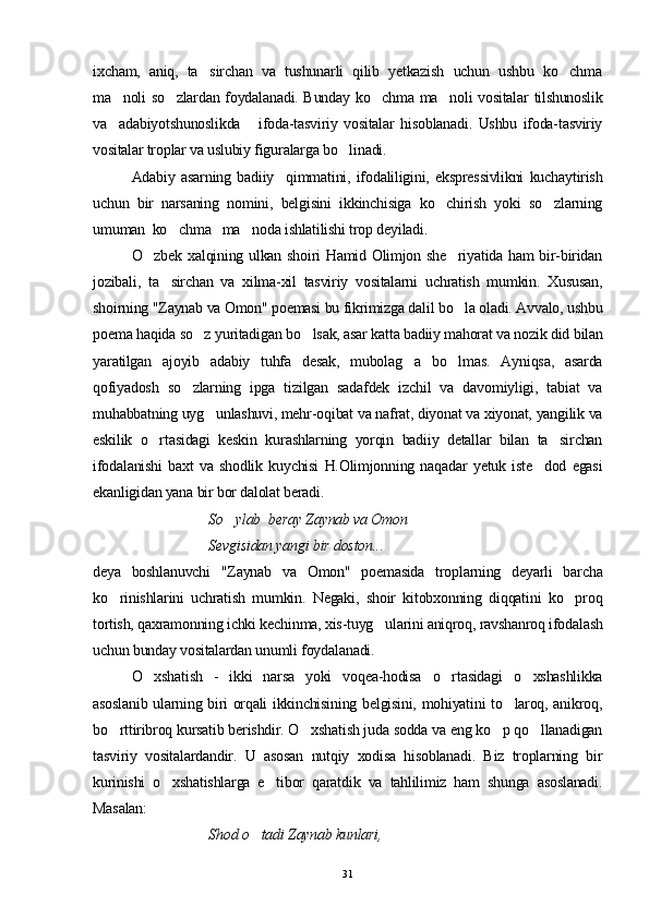 ixcham,   aniq,   ta sirchan   va   tushunarli   qilib   yetkazish   uchun   ushbu   ko chma 
ma noli so zlardan foydalanadi. Bunday ko chma ma noli vositalar tilshunoslik	
   
va     adabiyotshunoslikda       ifoda-tasviriy   vositalar   hisoblanadi.   Ushbu   ifoda-tasviriy
vositalar troplar va uslubiy figuralarga bo linadi.	

Adabiy   asarning   badiiy     qimmatini,   ifodaliligini,   ekspressivlikni   kuchaytirish
uchun   bir   narsaning   nomini,   belgisini   ikkinchisiga   ko chirish   yoki   so zlarning	
 
umuman  ko chma   ma noda ishlatilishi trop deyiladi.	
 
O zbek xalqining ulkan shoiri Hamid Olimjon she riyatida ham bir-biridan	
 
jozibali,   ta sirchan   va   xilma-xil   tasviriy   vositalarni   uchratish   mumkin.   Xususan,	

shoirning "Zaynab va Omon" poemasi bu fikrimizga dalil bo la oladi. Avvalo, ushbu	

poema haqida so z yuritadigan bo lsak, asar katta badiiy mahorat va nozik did bilan	
 
yaratilgan   ajoyib   adabiy   tuhfa   desak,   mubolag a   bo lmas.   Ayniqsa,   asarda	
 
qofiyadosh   so zlarning   ipga   tizilgan   sadafdek   izchil   va   davomiyligi,   tabiat   va	

muhabbatning uyg unlashuvi, mehr-oqibat va nafrat, diyonat va xiyonat, yangilik va	

eskilik   o rtasidagi   keskin   kurashlarning   yorqin   badiiy   detallar   bilan   ta sirchan	
 
ifodalanishi   baxt   va   shodlik   kuychisi   H.Olimjonning   naqadar   yetuk   iste dod   egasi	

ekanligidan yana bir bor dalolat beradi.
So ylab  beray Zaynab va Omon	

Sevgisidan yangi bir doston...
deya   boshlanuvchi   "Zaynab   va   Omon"   poemasida   troplarning   deyarli   barcha
ko rinishlarini   uchratish   mumkin.   Negaki,   shoir   kitobxonning   diqqatini   ko proq	
 
tortish, qaxramonning ichki kechinma, xis-tuyg ularini aniqroq, ravshanroq ifodalash	

uchun bunday vositalardan unumli foydalanadi.
O xshatish   -   ikki   narsa   yoki   voqea-hodisa   o rtasidagi   o xshashlikka	
  
asoslanib ularning biri orqali ikkinchisining belgisini, mohiyatini to laroq, anikroq,	

bo rttiribroq kursatib berishdir. O xshatish juda sodda va eng ko p qo llanadigan	
   
tasviriy   vositalardandir.   U   asosan   nutqiy   xodisa   hisoblanadi.   Biz   troplarning   bir
kurinishi   o xshatishlarga   e tibor   qaratdik   va   tahlilimiz   ham   shunga   asoslanadi.	
 
Masalan:
Shod o tadi Zaynab kunlari, 	

31 