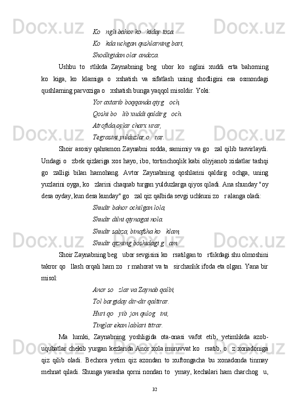 Ko ngli bahor ko kiday toza. 
Ko kda uchgan qushlarning bari, 

Shodligidan olar andoza.
Ushbu   to rtlikda   Zaynabning   beg ubor   ko nglini   xuddi   erta   bahorning	
  
ko kiga,   ko klamiga   o xshatish   va   sifatlash   uning   shodligini   esa   osmondagi	
  
qushlarning parvoziga o xshatish bunga yaqqol misoldir. Yoki:	

Yor axtarib boqqanda qiyg och,	

Qoshi bo lib xuddi qaldirg och.	
 
  Atrofida oylar charx urar, 
Tegrasini yulduzlar o rar.	

Shoir asosiy qahramon Zaynabni sodda, samimiy va go zal qilib tasvirlaydi.	

Undagi o zbek qizlariga xos hayo, ibo, tortinchoqlik kabi oliyjanob xislatlar tashqi	

go zalligi   bilan   hamohang.   Avtor   Zaynabning   qoshlarini   qaldirg ochga,   uning	
 
yuzlarini oyga, ko zlarini chaqnab turgan yulduzlarga qiyos qiladi. Ana shunday "oy	

desa oyday, kun desa kunday" go zal qiz qalbida sevgi uchkuni zo r alanga oladi:	
 
Shudir bahor ochilgan lola, 
Shudir dilni qiynagai nola. 
Shudir sabza, binafsha ko klam, 	

Shudir qizning boshidagi g am.

Shoir Zaynabning beg ubor sevgisini ko rsatilgan to rtlikdagi shu olmoshini	
  
takror qo llash orqali ham zo r mahorat va ta sirchanlik ifoda eta olgan. Yana bir	
  
misol:
Anor so zlar va Zaynab qalbi, 	

Tol bargiday dir-dir qaltirar. 
Huri qo yib  jon qulog ini,
 
  Tinglar ekan lablari  titrar .
Ma lumki,   Zaynabning   yoshligida   ota-onasi   vafot   etib,   yetimlikda   azob-	

uqubatlar chekib yurgan kezlarida Anor xola muruvvat ko rsatib, o z xonadoniga	
 
qiz   qilib   oladi.   Bechora   yetim   qiz   azondan   to   xuftongacha   bu   xonadonda   tinmay
mehnat qiladi. Shunga yarasha qorni nondan to ymay, kechalari ham charchog u,	
 
32 