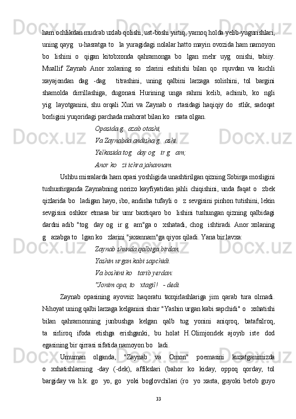 ham ochlikdan mudrab uxlab qolishi, ust-boshi yirtiq, yamoq holda yelib-yugurishlari,
uning qayg u-hasratga to la yuragidagi nolalar hatto mayin ovozida ham namoyon 
bo lishini   o qigan   kitobxonda   qahramonga   bo lgan   mehr   uyg onishi,   tabiiy.	
   
Muallif   Zaynab   Anor   xolaning   so zlarini   eshitishi   bilan   qo rquvdan   va   kuchli	
 
xayajondan   dag -dag   titrashini,   uning   qalbini   larzaga   solishini,   tol   bargini	
 
shamolda   dirrillashiga,   dugonasi   Hurining   unga   rahmi   kelib,   achinib,   ko ngli	

yig layotganini,   shu   orqali   Xuri   va   Zaynab   o rtasidagi   haqiqiy   do stlik,   sadoqat	
  
borligini yuqoridagi parchada mahorat bilan ko rsata olgan.	

Opasida g azab otashi,	

Va Zaynabda andisha g ashi. 	

Yelkasida tog day og ir g am; 	
  
Anor ko zi ichra jahannam.	

Ushbu misralarda ham opasi yoshligida unashtirilgan qizning Sobirga mosligini
tushuntirganda   Zaynabning   norizo   kayfiyatidan   jahli   chiqishini,   unda   fa q at   o zbek	

qizlarida bo ladigan hayo, ibo, andisha tufayli o z sevgisini pinhon tutishini, lekin	
 
sevgisini   oshkor   etmasa   bir   umr   baxtiqaro   bo lishini   tushungan   qizning   qalbidagi	

dardni   adib   "tog day   og ir   g am"ga   o xshatadi,   chog ishtiradi.   Anor   xolaning	
    
g azabga to lgan ko zlarini "jaxannam"ga qiyos qiladi. Yana bir lavxa:	
  
Zaynab shunda qalbiga birdan,
  Yashin urgan kabi sapchidi. 
Va boshini k o	
 tarib yerdan:
  "Jonim opa, to xtagil! - dedi.
 
Zaynab   opasining   ayovsiz   haqoratu   taxqirlashlariga   jim   qarab   tura   olmadi.
Nihoyat uning qalbi larzaga kelganini shoir "Yashin urgan kabi sapchidi" o xshatishi	

bilan   qahramonning   junbushga   kelgan   qalb   tug yonini   aniqroq,   batafsilroq,	

ta sirliroq   ifoda   etishga   erishganki,   bu   holat   H.Olimjondek   ajoyib   iste dod	
 
egasining bir qirrasi sifatida namoyon bo ladi.	

Umuman   olganda,   "Zaynab   va   Omon"   poemasini   kuzatganimizda
o xshatishlarning   -day   (-dek),   affikslari   (bahor   ko kiday,   oppoq   qorday,   tol	
 
bargiday   va   h.k.   go yo,   go yoki   boglovchilari   (ro yo   xasta,   guyoki   betob   guyo	
  
33 