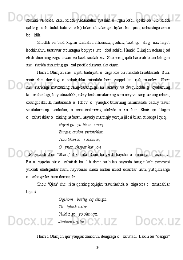 sochini   va   x.k.),   kabi,   xuddi   yuklamalari   (yashin   o rgan   kabi,   qoshi   bo lib   xuddi 
qaldirg och, bulut kabi va x.k.) bilan ifodalangan tiplari ko proq uchrashiga amin	
 
bo ldik.	

Shodlik   va   baxt   kuyini   chalishni   ilhomsiz,   ijodsiz,   baxt   qo shig isiz   hayot	
 
kechirishini tasavvur etolmagan beqiyos iste dod sohibi Hamid Olimjon uchun ijod	

etish shoirning ezgu orzusi va baxt saodati edi. Shoirning qalb harorati bilan bitilgan
she rlarida shoirning go zal poetik dunyosi aks etgan.	
 
Hamid Olimjon she riyati badiiyati o ziga xos bir maktab hisoblanadi. Buni	
 
shoir   she rlaridagi   o xshatishlar   misolida   ham   yaqqol   ko rish   mumkin.   Shoir	
  
she rlaridagi   mavzuning   rang-barangligi,   an anaviy   va   favqulodda   g oyalarning	
  
ta sirchanligi, boy obrazlilik, ruhiy kechinmalarning samimiy va rang-barang izhori,

oxangdoshlilik,   mutanosib   o lchov,   o ynoqlik   bularning   hammasida   badiiy   tasvir	
 
vositalarining   jumladan,   o xshatishlarning   alohida   o rni   bor.   Shoir   qo llagan
  
o xshatishlar o zining nafosati, hayotiy mantiqiy yorqin jilosi bilan etiborga loyiq.	
 
Hayot go yo bir o rmon,	
 
Burgut, arslon, yirtqichlar,
Tani tikan zo r kuchlar,	

O ynar, chopar har yon.	

-deb yozadi shoir "Sharq" she rida. Shoir bu yerda hayotni o rmonga o xshatadi.	
  
Bu   o zgacha   bir   o xshatish   bo lib   shoir   bu   bilan   hayotda   burgut   kabi   parvozni	
  
yuksak   oladiganlar   ham,   hayvonlar   shoxi   arslon   misol   odamlar   ham,   yirtqichlarga
o xshaganlar ham demoqchi.	

Shoir "Qish" she rida qorning oqligini tasvirlashda o ziga xos o xshatishlar	
  
topadi:            
      Oqshom... borliq  oq  dengiz, 
      To lqinsiz uxlar... 

       Yulduz g o	
 yo oltin qiz,
       Jimlikni tinglar...
Hamid Olimjon qor yoqqan zamonni dengizga o xshatadi. Lekin bu "dengiz"	

34 