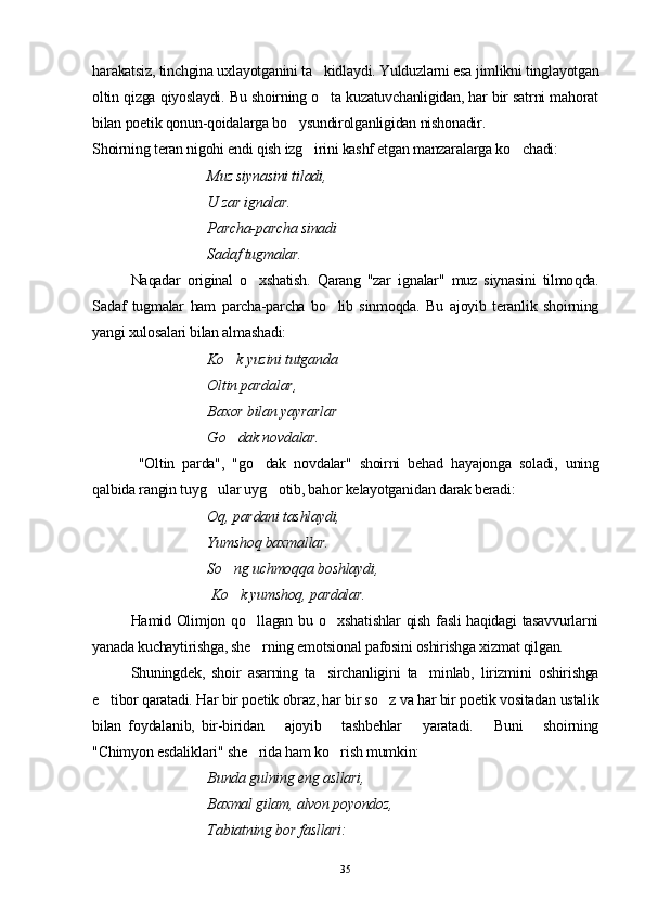harakatsiz, tinchgina uxlayotganini ta kidlaydi. Yulduzlarni esa jimlikni tinglayotgan
oltin qizga qiyoslaydi. Bu shoirning o ta kuzatuvchanligidan, har bir satrni mahorat

bilan poetik qonun-qoidalarga bo ysundirolganligidan nishonadir.	

Shoirning teran nigohi endi qish izg irini kashf etgan manzaralarga ko chadi:	
 
Muz siynasini tiladi, 
U zar ignalar. 
Parcha-parcha sinadi 
Sadaf tugmalar.
Naqadar   original   o xshatish.   Qarang   "zar   ignalar"   muz   siynasini   tilmo	
 q da.
Sadaf   tugmalar   ham   parcha-parcha   bo lib   sinmoqda.   Bu   ajoyib   teranlik   shoirning	

yangi xulosalari bilan almashadi:
Ko k yuzini tutganda	

Oltin pardalar, 
Baxor bilan yayrarlar 
G o
 dak novdalar.
  "Oltin   parda",   "go dak   novdalar"   shoirni   behad   hayajonga   soladi,   uning	

qalbida rangin tuyg ular uyg otib, bahor kelayotganidan darak beradi:	
 
Oq, pardani tashlaydi, 
Yumshoq baxmallar. 
So ng uchmoqqa boshlaydi,	

 Ko k yumshoq, pardalar.

Hamid Olimjon qo llagan bu o xshatishlar qish fasli haqidagi tasavvurlarni	
 
yanada kuchaytirishga, she rning emotsional pafosini oshirishga xizmat qilgan.

Shuningdek,   shoir   asarning   ta sirchanligini   ta minlab,   lirizmini   oshirishga	
 
e tibor qaratadi. Har bir poetik obraz, har bir so z va har bir poetik vositadan ustalik	
 
bilan   foydalanib,   bir-biridan       ajoyib       tashbehlar       yaratadi.       Buni       shoirning
"Chimyon esdaliklari" she rida ham ko rish mumkin:	
 
Bunda gulning eng asllari, 
Baxmal gilam, alvon poyondoz, 
Tabiatning bor fasllari:
35 
