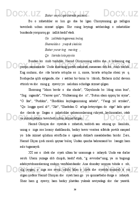   Bahor va yoz qarshimda peshvoz.
Bu   o xshatishlar   so lim   go sha   bo lgan   Chimyonning   go zalligini    
tasvirlash   uchun   xizmat   qilgan.   S h e rning   keyingi   satrlaridagi   o xshatishlar	
 
bundanda yorqinroq go zallik kashf etadi.	

Go zallikda tuganmas buloq,

Shamolda o ynaydi shalola. 	

  Bahor yurar tog ma-tog , 	
 
  Qo llarida lola piyola.	

Bundan  ko rinib  turibdiki,  Hamid  Olimjonning  ushbu  she ri  lirikaning  eng	
 
yorqin namunasidir. Unda shoirning poetik mahorati manaman deb ko rinib turibdi.	

Eng   muhimi,   she rda   birorta   ortiqcha   so z,   misra,   birorta   ortiqcha   obraz   yo q.	
  
Boshqacha qilib aytganda, she r satrlari bir-birini to ldirish, fikrlarni izchil davom	
 
ettirish va she rning g oyaviy yo nalishini ochishga xizmat qilgan.	
  
Shoirning   "Ishim   bordir   o sha   ohuda",   "Xayolimda   bo lding   uzun   kun",	
 
"Sog inganda", "Yanvar qori", "Hulkarning she ri", "Butun olam oppoq bir siyna",	
 
"O lka",   "Pushkin",   "Shodlikni   kuylaganimning   sababi",   "Yangi   yil   orzulari",	

"Qo lingga qurol ol!", "Xat", "Sharkdan G arbga ketayotgan do stga" kabi qator
  
she rlarida   qo llagan   o xshatishlar   qahramonlarning   ruhiyati,   kechinmalari,   istak
  
va imkoniyatlarni tasvirlash uchun xizmat kilgan.
Hamid  Olimjon  she riyatida  o xshatish,   tashbeh   san atining  qo llanilishi,	
   
uning   o ziga   xos   lisoniy   shakllanishi,   badiiy   tasvir   vositasi   sifatida   poetik   maqsad	

yo lida   xizmat   qilishini   atroflicha   o rganish   dolzarb   masalalardan   biridir.   Zero,	
 
Hamid Olijon ijodi misoli qaynar buloq. Undan qancha bahramand bo lsangiz ham	

aslo tugamaydi.
XX   asr   o zbek   she riyati   ulkan   bir   ummonga   o xshaydi.   Unda   esa   durlar	
  
serob.   Ularni   yuzaga   olib   chiqish,   kashf   etish,   "g avvoslar"ning,   ya ni   bugungi	
 
adabiyotshunoslarning   muhim   vazifalaridandir.   Ana   shunday   ummon   tubida   o sib,	

ulg aygan,   o ziga   xos   ovozi,   uslubi   bilan   o zbek   she riyatida   munosib   o rin	
    
olgan ijodkor Hamid Olimjon she riyati ham go yo qimmatbaho durga o xshaydi.	
  
Shoir   ham   g oyaviy,   ham   badiiy   jihatdan   yuksak   saviyadagi   she rlar   yaratdi.	
 
36 