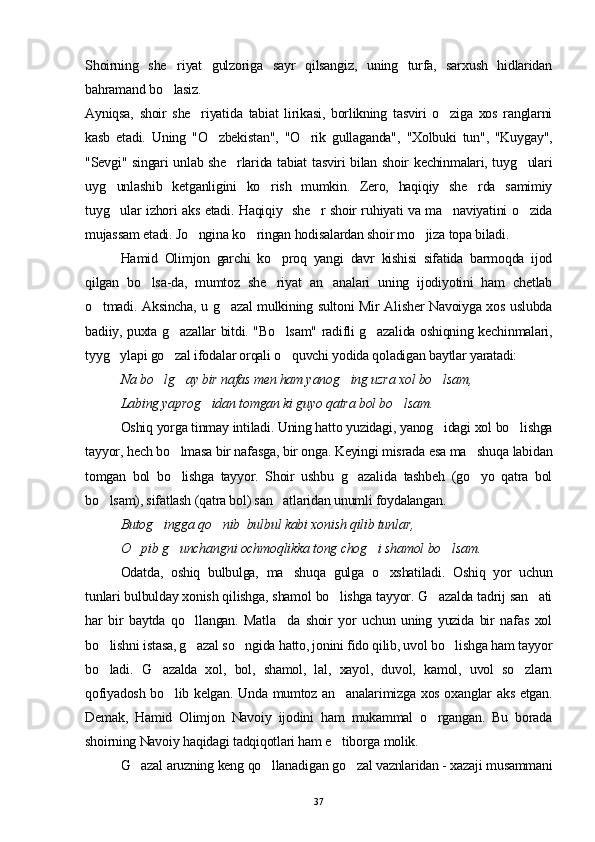 Shoirning   she riyat   gulzoriga   sayr   qilsangiz,   uning   turfa,   sarxush   hidlaridan
bahramand bo lasiz.

Ayniqsa,   shoir   she riyatida   tabiat   lirikasi,   borlikning   tasviri   o ziga   xos   ranglarni	
 
kasb   etadi.   Uning   "O zbekistan",   "O rik   gullaganda",   "Xolbuki   tun",   "Kuygay",	
 
"Sevgi" singari unlab she rlarida tabiat tasviri bilan shoir kechinmalari, tuyg ulari	
 
uyg unlashib   ketganligini   ko rish   mumkin.   Zero,   haqiqiy   she rda   samimiy	
  
tuyg ular izhori aks etadi. Haqiqiy   she r shoir ruhiyati va ma naviyatini o zida
   
mujassam etadi. Jo ngina ko ringan hodisalardan shoir mo jiza topa biladi	
   .
Hamid   Olimjon   garchi   ko proq   yangi   davr   kishisi   sifatida   barmoqda   ijod	

qilgan   bo lsa-da,   mumtoz   she riyat   an analari   uning   ijodiyotini   ham   chetlab	
  
o tmadi. Aksincha, u g azal mulkining sultoni Mir Alisher Navoiyga xos uslubda	
 
badiiy, puxta g azallar bitdi. "Bo lsam" radifli g azalida oshiqning kechinmalari,	
  
tyyg ylapi go zal ifodalar orqali o quvchi yodida qoladigan baytlar yaratadi:	
  
  Na bo lg ay bir nafas men ham yanog ing uzra xol bo lsam,	
   
  Labing yaprog idan tomgan ki guyo qatra bol bo lsam.	
 
Oshiq yorga tinmay intiladi. Uning hatto yuzidagi, yanog idagi xol bo lishga	
 
tayyor, hech bo lmasa bir nafasga, bir onga. Keyingi misrada esa ma shuqa labidan	
 
tomgan   bol   bo lishga   tayyor.   Shoir   ushbu   g azalida   tashbeh   (go yo   qatra   bol
  
bo lsam), sifatlash (qatra bol) san atlaridan unumli foydalangan.	
 
Butog ingga qo nib  bulbul kabi xonish qilib tunlar, 	
 
O pib g unchangni ochmoqlikka tong chog i shamol bo lsam.	
   
Odatda,   oshiq   bulbulga,   ma shuqa   gulga   o xshatiladi.   Oshiq   yor   uchun	
 
tunlari bulbulday xonish qilishga, shamol bo lishga tayyor. G azalda tadrij san ati	
  
har   bir   baytda   qo llangan.   Matla da   shoir   yor   uchun   uning   yuzida   bir   nafas   xol	
 
bo lishni istasa, g azal so ngida hatto, jonini fido qilib, uvol bo lishga ham tayyor	
   
bo ladi.   G azalda   xol,   bol,   shamol,   lal,   xayol,   duvol,   kamol,   uvol   so zlarn
  
qofiyadosh bo lib kelgan. Unda mumtoz an analarimizga xos oxanglar aks etgan.	
 
Demak,   Hamid   Olimjon   Navoiy   ijodini   ham   mukammal   o rgangan.   Bu   borada	

shoirning Navoiy haqidagi tadqiqotlari ham e tiborga molik.	

G azal aruzning keng qo llanadigan go zal vaznlaridan - xazaji musammani	
  
37 