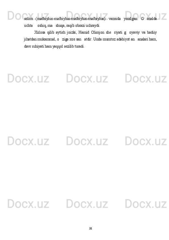 solim   (mafoiylun-mafoiylun-mafoiylun-mafoiylun)   vaznida   yozilgan.   G azalda
uchta   oshiq, ma shuqa, raqib obrazi uchraydi.	
 
Xulosa   qilib   aytish   joizki,   Hamid   Olimjon   she riyati   g oyaviy   va   badiiy	
 
jihatdan mukammal, o ziga xos san atdir. Unda mumtoz adabiyot an analari ham,	
  
davr ruhiyati ham yaqqol sezilib turadi. 
38 