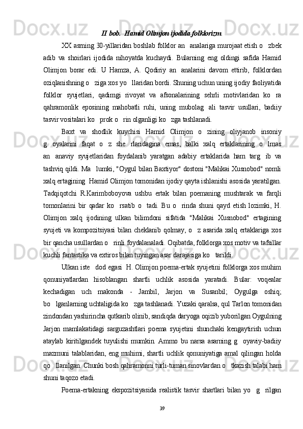 II bob.  Hamid Olimjon ijodida folklorizm .
XX asrning 30-yillaridan boshlab folklor an analariga murojaat etish o zbek 
adib   va   shoirlari   ijodida   nihoyatda   kuchaydi.   Bularning   eng   oldingi   safida   Hamid
Olimjon   borar   edi.   U   Hamza,   A.   Qodiriy   an analarini   davom   ettirib,   folklordan	

oziqlanishning o ziga xos yo llaridan bordi. Shuning uchun uning ijodiy faoliyatida	
 
folklor   syujetlari,   qadimgi   rivoyat   va   afsonalarining   sehrli   motivlaridan   ko ra	

qahramonlik   eposining   mahobatli   ruhi,   uning   mubolag ali   tasvir   usullari,   badiiy	

tasvir vositalari ko prok o rin olganligi ko zga tashlanadi.	
  
B axt   va   shodlik   kuychisi   Hamid   Olimjon   o zining   oliyjanob   insoniy	

g oyalarini   faqat   o z   she rlaridagina   emas,   balki   xalq   ertaklarining   o lmas	
   
an anaviy   syujetlaridan   foydalanib   yaratgan   adabiy   ertaklarida   ham   targ ib   va
 
tashviq qildi. Ma lumki, "Oygul bilan Baxtiyor" dostoni "Malikai Xusnobod" nomli	

xalq ertagining  Hamid Olimjon tomonidan ijodiy qayta ishlanishi asosida yaratilgan.
Tadqiqotchi   R.Karimboboyova   ushbu   ertak   bilan   poemaning   mushtarak   va   farqli
tomonlarini   bir   qadar   ko rsatib   o tadi.   Bu   o rinda   shuni   qayd   etish   lozimki,   H.	
  
Olimjon   xalq   ijodining   ulkan   bilimdoni   sifatida   "Malikai   Xusnobod"   ertagining
syujeti  va kompozitsiyasi  bilan cheklanib  qolmay,  o z asarida xalq ertaklariga xos	

bir qancha usullardan o rinli foydalanaladi. Oqibatda, folklorga xos motiv va tafsillar	

kuchli fantastika va extiros bilan tuyingan asar darajasiga ko tarildi.	

Ulkan iste dod egasi  H. Olimjon poema-ertak syujetini folklorga xos muhim	

qonuniyatlardan   hisoblangan   shartli   uchlik   asosida   yaratadi.   Bular:   voqealar
kechadigan   uch   makonda   -   Jambil,   Jarjon   va   Susanbil;   Oygulga   oshiq;
bo lganlarning uchtaligida ko zga tashlanadi. Yuzaki qaralsa, qul Tarlon tomonidan	
 
zindondan yashirincha qutkarib olinib, sandiqda daryoga oqizib yuborilgan Oygulning
Jarjon   mamlakatidagi   sarguzashtlari   poema   syujetini   shunchaki   kengaytirish   uchun
ataylab   kiritilgandek   tuyulishi   mumkin.   Ammo   bu   narsa   asarning   g oyaviy-badiiy	

mazmuni talablaridan, eng muhimi, shartli uchlik qonuniyatiga amal  qilingan holda
qo llanilgan. Chunki bosh qahramonni turli-tuman sinovlardan o tkazish talabi ham	
 
shuni taqozo etadi.
Poema-ertakning   ekspozitsiyasida   realistik   tasvir   shartlari   bilan   yo g rilgan	
 
39 