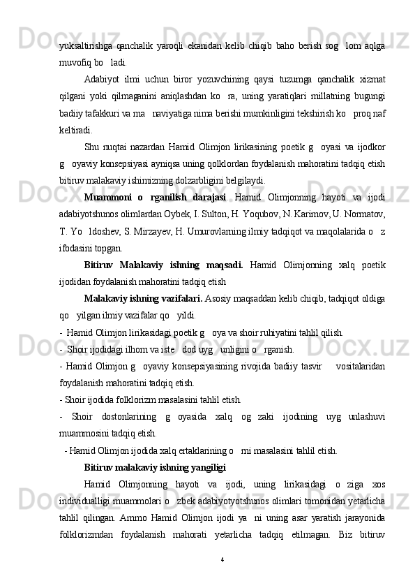 yuksaltirishga   qanchalik   yaroqli   ekanidan   kelib   chiqib   baho   berish   sog lom   aqlga
muvofiq bo ladi.	

Adabiyot   ilmi   uchun   biror   yozuvchining   qaysi   tuzumga   qanchalik   xizmat
qilgani   yoki   qilmaganini   aniqlashdan   ko ra,   uning   yaratiqlari   millatning   bugungi	

badiiy tafakkuri va ma naviyatiga nima berishi mumkinligini tekshirish ko proq naf	
 
keltiradi.
Shu   nuqtai   nazardan   Hamid   Olimjon   lirikasining   poetik   g oyasi   va   ijodkor	

g oyaviy konsepsiyasi ayniqsa uning qolklordan foydalanish mahoratini tadqiq etish	

bitiruv malakaviy ishimizning dolzarbligini belgilaydi. 
Muammoni   o rganilish   darajasi	
 .   Hamid   Olimjonning   hayoti   va   ijodi
adabiyotshunos olimlardan Oybek, I. Sulton, H. Yoqubov, N. Karimov, U. Normatov,
T. Yo ldoshev, S. Mirzayev, H. Umurovlarning ilmiy tadqiqot va maqolalarida o z	
 
ifodasini topgan.
Bitiruv   Malakaviy   ishning   maqsadi.   Hamid   Olimjonning   xalq   poetik
ijodidan foydalanish mahoratini tadqiq etish
Malakaviy ishning vazifalari.  Asosiy maqsaddan kelib chiqib, tadqiqot oldiga
qo yilgan ilmiy vazifalar qo yildi.	
 
-  Hamid Olimjon lirikasidagi poetik g oya va shoir ruhiyatini tahlil qilish.	

-  Shoir ijodidagi ilhom va iste dod uyg unligini o rganish.	
  
-  Hamid  Olimjon  g oyaviy  konsepsiyasining   rivojida  badiiy  tasvir        vositalaridan	

foydalanish mahoratini tadqiq etish.    
- Shoir ijodida folklorizm masalasini tahlil etish.
-   Shoir   dostonlarining   g oyasida   xalq   og zaki   ijodining   uyg unlashuvi	
  
muammosini tadqiq etish.
  - Hamid Olimjon ijodida xalq ertaklarining o rni masalasini tahlil etish.	

Bitiruv malakaviy ishning yangiligi
Hamid   Olimjonning   hayoti   va   ijodi,   uning   lirikasidagi   o ziga   xos	

individualligi muammolari o zbek adabiyotyotshunos olimlari tomonidan yetarlicha	

tahlil   qilingan.   Ammo   Hamid   Olimjon   ijodi   ya ni   uning   asar   yaratish   jarayonida	

folklorizmdan   foydalanish   mahorati   yetarlicha   tadqiq   etilmagan.   Biz   bitiruv
4 