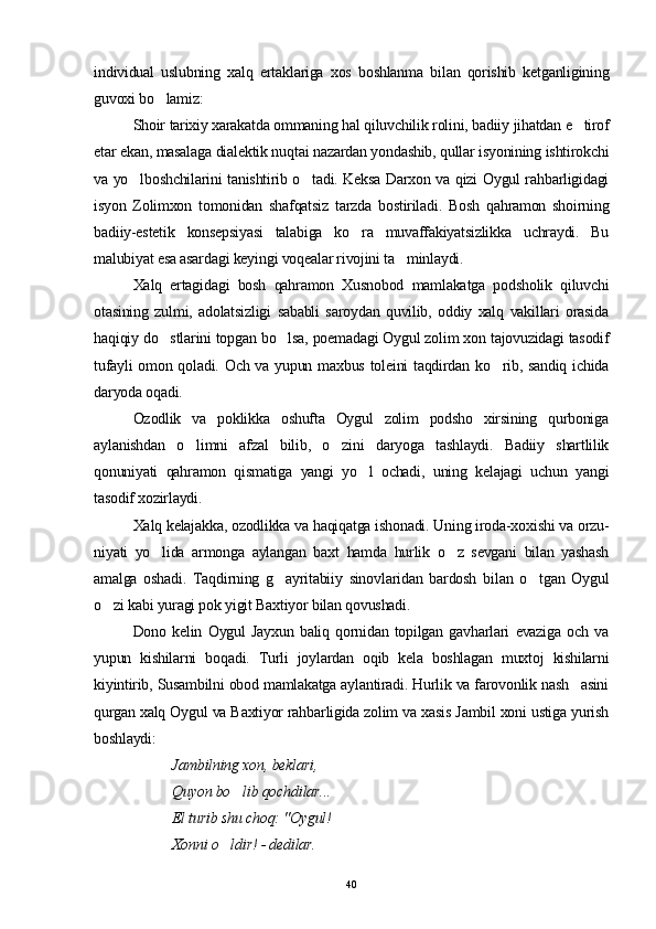 individual   uslubning   xalq   ertaklariga   xos   boshlanma   bilan   qorishib   ketganligining
guvoxi bo lamiz:
Shoir tarixiy xarakatda ommaning hal qiluvchilik rolini, badiiy jihatdan e tirof	

etar ekan, masalaga dialektik nuqtai nazardan yondashib, qullar isyonining ishtirokchi
va yo lboshchilarini tanishtirib o tadi. Keksa Darxon va qizi Oygul rahbarligidagi	
 
isyon   Zolimxon   tomonidan   shafqatsiz   tarzda   bostiriladi.   Bosh   qahramon   shoirning
badiiy-estetik   konsepsiyasi   talabiga   ko ra   muvaffakiyatsizlikka   uchraydi.   Bu	

malubiyat esa asardagi keyingi voqealar rivojini ta minlaydi.	

Xalq   ertagidagi   bosh   qahramon   Xusnobod   mamlakatga   podsholik   qiluvchi
otasining   zulmi,   adolatsizligi   sababli   saroydan   quvilib,   oddiy   xalq   vakillari   orasida
haqiqiy do stlarini topgan bo lsa, poemadagi Oygul zolim xon tajovuzidagi tasodif	
 
tufayli  omon qoladi. Och va yupun maxbus toleini taqdirdan ko rib, sandiq ichida	

daryoda oqadi.
Ozodlik   va   poklikka   oshufta   Oygul   zolim   podsho   xirsining   qurboniga
aylanishdan   o limni   afzal   bilib,   o zini   daryoga   tashlaydi.   Badiiy   shartlilik	
 
qonuniyati   qahramon   qismatiga   yangi   yo l   ochadi,   uning   kelajagi   uchun   yangi	

tasodif xozirlaydi.
Xalq kelajakka, ozodlikka va haqiqatga ishonadi. Uning iroda-xoxishi va orzu-
niyati   yo lida   armonga   aylangan   baxt   hamda   hurlik   o z   sevgani   bilan   yashash	
 
amalga   oshadi.   Taqdirning   g ayritabiiy   sinovlaridan   bardosh   bilan   o tgan   Oygul	
 
o zi kabi yuragi pok yigit Baxtiyor bilan qovushadi.	

Dono   kelin   Oygul   Jayxun   baliq   qornidan   topilgan   gavharlari   evaziga   och   va
yupun   kishilarni   boqadi.   Turli   joylardan   oqib   kela   boshlagan   muxtoj   kishilarni
kiyintirib, Susambilni obod mamlakatga aylantiradi. Hurlik va farovonlik nash asini	

qurgan xalq Oygul va Baxtiyor rahbarligida zolim va xasis Jambil xoni ustiga yurish
boshlaydi:
Jambilning xon, beklari,
Quyon bo lib qochdilar...	

El turib shu choq: "Oygul!
Xonni o ldir! - dedilar.	

40 