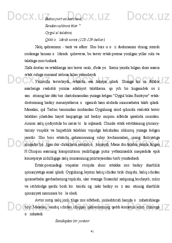 Butun yurt va barcha el,
Sendan ushbuni tilar ".
Oygul el talabini,
Qilib o ldirdi xonni (128-129-betlar).
Xalq   qahramoni   -   tanti   va   afkor.   Shu   bois   u   o z   dushmanini   elning   xoxish	

irodasiga binoan o ldiradi. qolaversa, bu tasvir ertak-poema yozilgan yillar ruhi va	

talabiga mos tushadi.
Xalk doston va ertaklariga xos tasvir usuli, ifoda yo llarini yaxshi bilgan shoir asarni	

ertak ruhiga monand xotima bilan yakunlaydi.
Yozuvchi   tasvirlaydi,   ertakchi   esa   hikoya   qiladi.   Shunga   ko ra   folklor	

asarlariga   realistik   yozma   adabiyot   talablarini   qo yib   bo linganidek   so z	
  
san atining har ikki turi chatishmasidan yuzaga kelgan "Oygul bilan Baxtiyor" ertak-	

dostonining badiiy xususiyatlarini  o rganish ham alohida munosabatni  talab qiladi.	

Masalan,   qul   Tarlon   tomonidan   zindondan   Oygulning   ozod   qilinishi   realistik   tasvir
talablari   jihatidan   hayot   haqiqatiga   zid   badiiy   nuqson   sifatida   qaralishi   mumkin.
Ammo xalq ijodiyotida bu narsa to la oqlanadi. Chunki ertak estetikaning ijtimoiy-

tarixiy   voqelik   va   hujjatlilik   talablari   vujudga   kelishidan   oldinroq   yuzaga   kelgan
janrdir.   Shu   bois   ertakchi   qahramonning   ruhiy   kechinmalari,   uning   faoliyatiga
aloqador bo lgan ikir-chikirlarni asoslab o tirmaydi. Mana shu talabni yaxshi bilgan	
 
H.Olimjon   asarning   kompozitsion   yaxlitligiga   putur   yetkazmaslik   maqsadida   epik
konsepsiya izchilligiga xalq ommasining pozitsiyasidan turib yondashadi.
Ertak-poemadagi   voqealar   rivojida   shoir   ertakka   xos   badiiy   shartlilik
qonuniyatiga amal qiladi. Oygulning Jayxun baliq ichidan tirik chiqishi, baliq ichidan
qimmatbaho gavharlarning topilishi, ular evaziga Susambil xalqining kuchayib, zulm
va   istibdodga   qarshi   bosh   ko tarishi   og zaki   badiiy   so z   san atining   shartlilik	
   
qonuniyati namunasi bo la oladi.	

Avtor nutqi xalq jonli tiliga xos sifatlash, jonlashtirish hamda o xshatishlarga	

boy. Masalan,  sandiq  ichidan  chiqqan  qahramonning  qaddi-komatini   azim   chinorga
o xshatadi:	

Sand i qdan bir jonivor
41 