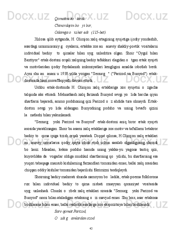   Qomatini ko tardi. 
Chinordayin bo yi bor, 	

Odamga o xshar edi   (115-bet).	

Xulosa qilib aytganda, H. Olimjon xalq ertagining syujetiga ijodiy yondashib,
asardagi umuminsoniy g oyalarni, ertakka xos an anaviy shakliy-poetik  vositalarni	
 
individual   badiiy     to qimalar   bilan   uyg unlashtira   olgan.   Shoir   "Oygul   bilan
 
Baxtiyor" ertak-dostoni orqali xalqning badiiy tafakkuri elagidan o tgan ertak syujeti	

va   motivlaridan   ijodiy   foydalanish   imkoniyatlari   kengligini   amalda   isbotlab   berdi.
Ayni shu an anani  u 1939 yilda yozgan "Semurg " ("Parizod va Bunyod")  ertak-	
 
dostonida ham muvaffaqiyatli davom ettirdi.
Ushbu   ertak-dostonda   H.   Olimjon   xalq   ertaklariga   xos   syujetni   o zgacha	

talqinda aks ettiradi. Mehnatkash  xalq farzandi  Bunyod sevgi  yo lida barcha qiyin	

shartlarni bajaradi, ammo podshoning qizi Parizod o z ahdida tura olmaydi. Ertak-	

doston   sevgi   yo lida   aldangan   Bunyodning   podsho   va   uning   bevafo   qizini	

la natlashi bilan yakunlanadi.	

"Semurg   yoki   Parizod   va   Bunyod"   ertak-dostoni   aniq   biror   ertak   syujeti	

asosida yaratilmagan. Shoir bu asarni xalq ertaklariga xos motiv va tafsillarni betakror
badiiy to qima ipiga tizish orqali yaratadi. Diqqat qilinsa, H.Olimjon xalq ertaklari	

an anaviy   unsurlarini   ijodiy   qayta   idrok   etish   uchun   saralab   olganligining   shoxidi	

bo lasiz.   Masalan,   keksa   podsho   hamda   uning   yakka-yu   yagona   tantiq   qizi,

kuyovlikka da vogarlar oldiga mushkul shartlarning qo yilishi, bu shartlarning esa	
 
yuqori tabaqaga mansub kishilarning farzandlari tomonidan emas, balki xalq orasidan
chiqqan oddiy kishilar tomonidan bajarilishi fikrimizni tasdiqlaydi.
Shoirning badiiy mahorati shunda namoyon bo ladiki, ertak-poema folklorona	

rux   bilan   individual   badiiy   to qima   nisbati   muayyan   qonuniyat   vositasida	

uyg unlashadi.   Chunki   o zbek   xalq   ertaklari   sirasida   "Semurg   yoki   Parizod   va	
  
Bunyod" nomi bilan ataladigan ertakning o zi mavjud emas. Shu bois, asar ertakona	

boshlanma bilan emas, balki realistik asarlarga xos ekspozitsiya bilan boshlanadi:
Sarv qomat Parizod,
O sdi g amlardan ozod	
 
42 