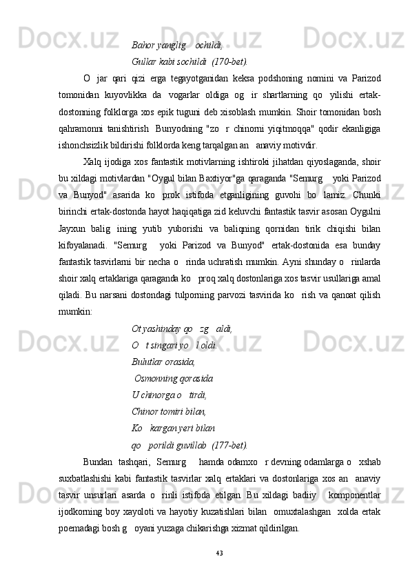 Bahor yanglig  ochildi,
Gullar kabi sochildi  (170-bet).
O jar   qari   qizi   erga   tegayotganidan   keksa   podshoning   nomini   va   Parizod	

tomonidan   kuyovlikka   da vogarlar   oldiga   og ir   shartlarning   qo yilishi   ertak-	
  
dostonning folklorga xos epik tuguni deb xisoblash mumkin. Shoir tomonidan bosh
qahramonni   tanishtirish     Bunyodning   "zo r   chinorni   yiqitmoqqa"   qodir   ekanligiga	

ishonchsizlik bildirishi folklorda keng tarqalgan an anaviy motivdir.	

Xalq   ijodiga   xos   fantastik   motivlarning   ishtiroki   jihatdan   qiyoslaganda,   shoir
bu xildagi motivlardan "Oygul bilan Baxtiyor"ga qaraganda "Semurg  yoki Parizod	

va   Bunyod"   asarida   ko prok   istifoda   etganligining   guvohi   bo lamiz.   Chunki	
 
birinchi ertak-dostonda hayot haqiqatiga zid keluvchi fantastik tasvir asosan Oygulni
Jayxun   balig ining   yutib   yuborishi   va   baliqning   qornidan   tirik   chiqishi   bilan	

kifoyalanadi.   "Semurg   yoki   Parizod   va   Bunyod"   ertak-dostonida   esa   bunday	

fantastik tasvirlarni bir necha o rinda uchratish mumkin. Ayni shunday o rinlarda	
 
shoir xalq ertaklariga qaraganda ko proq xalq dostonlariga xos tasvir usullariga amal	

qiladi.  Bu  narsani  dostondagi   tulporning  parvozi  tasvirida  ko rish  va  qanoat   qilish	

mumkin:
Ot yashinday qo zg aldi, 	
 
O t singari yo l oldi. 	
 
Bulutlar orasida,
 Osmonning qorasida
U chinorga o tirdi,	

Chinor tomiri bilan, 
Ko kargan yeri bilan 	

qo porildi guvillab  (177-bet).

Bunda n    tash q ari,   Semurg    hamda odamxo r devning odamlarga o xshab	
  
suxbatlashishi   kabi   fantastik   tasvirlar   xalq   ertaklari   va   dostonlariga   xos   an anaviy	

tasvir   unsurlari   asarda   o rinli   istifoda   etilgan.   Bu   xildagi   badiiy   komponentlar	
 
ijodkorning  boy xayoloti   va hayotiy  kuzatishlari  bilan   omuxtalashgan    xolda  ertak
poemadagi bosh g oyani yuzaga chikarishga xizmat qildirilgan.	

43 