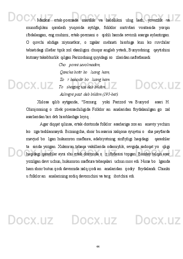 Mazkur   ertak-poemada   mardlik   va   halollikni   ulug lash,   yovuzlik   va
munofiqlikni   qoralash   yuqorida   aytilga,   foliklor   motivlari   vositasida   yorqin
ifodalangan, eng muhimi, ertak-poemani o qishli hamda sevimli asarga aylantirgan.	

O quvchi   ahdiga   xiyonatkor,   o zgalar   mehnati   hisobiga   kun   ko ruvchilar	
  
tabiatidagi illatlar tipik xol ekanligini chuqur anglab yetadi, Bunyodning     qaytishini
kutmay takabburlik  qilgan Parizodning quyidagi so zlaridan nafratlanadi:	

  Cho ponni sevolmadim,	

 Qancha botir bo lsang  ham,	

 Zo r bahodir bo lsang ham. 	
 
To shaging xas deb bildim,

 Aslingni past  deb bildim (193-bet).
   Xulosa   qilib   aytganda,   "Semurg   yoki   Parizod   va   Bunyod   asari   H.	
 
Olimjonning   o zbek   poemachiligida   Folklor   an analaridan   foydalanilgan   go zal	
  
asarlaridan biri deb hisoblashga loyiq .
            Agar diqqat qilinsa, ertak-dostonda folklor  asarlariga xos an anaviy yechim	

ko zga tashlanmaydi. Bizningcha, shoir bu asarini xalqona syujetni o sha paytlarda	
 
mavjud   bo lgan   hukumron   mafkura,   adabiyotning   sinfiyligi   haqidagi       qarashlar	

ta sirida yozgan. Xukmron tabaqa vakillarida odamiylik, sevgida sadoqat yo qligi	
 
haqidagi qarashlar ayni shu ertak-dostonda o z ifodasini topgan. Bunday talqin asar	

yozilgan davr uchun, hukumron mafkura tabaqalari  uchun mos edi. Nima bo lganda	

ham shoir butun ijodi davomida xalq ijodi an analaridan   ijodiy   foydalandi. Chunki	

u folklor an analarining sodiq davomchisi va targ ibotchisi edi.	
 
44 