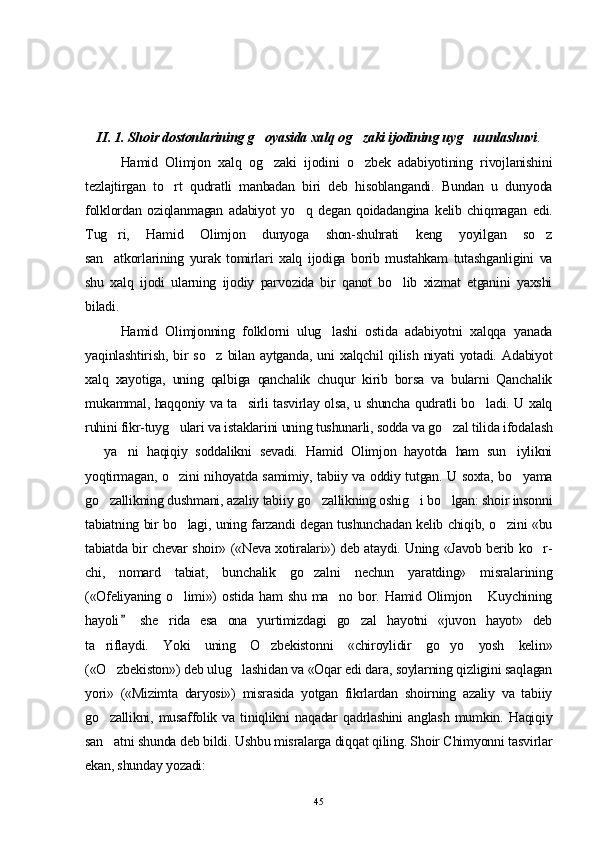 II. 1. Shoir dostonlarining g oyasida xalq og zaki ijodining uyg uunlashuvi   .
Hamid   Olimjon   xalq   og zaki   ijodini   o zbek   adabiyotining   rivojlanishini
 
tezlajtirgan   to rt   qudratli   manbadan   biri   deb   hisoblangandi.   Bundan   u   dunyoda	

folklordan   oziqlanmagan   adabiyot   yo q   degan   qoidadangina   kelib   chiqmagan   edi.	

Tug ri,   Hamid   Olimjon   dunyoga   shon-shuhrati   keng   yoyilgan   so z	
 
san atkorlarining   yurak   tomirlari   xalq   ijodiga   borib   mustahkam   tutashganligini   va

shu   xalq   ijodi   ularning   ijodiy   parvozida   bir   qanot   bo lib   xizmat   etganini   yaxshi	

biladi.     
Hamid   Olimjonning   folklorni   ulug lashi   ostida   adabiyotni   xalqqa   yanada	

yaqinlashtirish,   bir   so z   bilan  aytganda,   uni   xalqchil   qilish   niyati   yotadi.   Adabiyot	

xalq   xayotiga,   uning   qalbiga   qanchalik   chuqur   kirib   borsa   va   bularni   Qanchalik
mukammal, haqqoniy va ta sirli tasvirlay olsa, u shuncha qudratli bo ladi. U xalq	
 
ruhini fikr-tuyg ulari va istaklarini uning tushunarli, sodda va go zal tilida ifodalash	
 
  ya ni   haqiqiy   soddalikni   sevadi.   Hamid   Olimjon   hayotda   ham   sun iylikni	
  
yoqtirmagan, o zini nihoyatda samimiy, tabiiy va oddiy tutgan. U soxta, bo yama	
 
go zallikning dushmani, azaliy tabiiy go zal	
  likning oshig i bo lgan: shoir insonni	 
tabiatning bir bo lagi, uning farzandi degan tushunchadan kelib chiqib, o zini «bu	
 
tabiatda bir chevar shoir» («Neva xotiralari») deb ataydi. Uning «Javob berib ko r-	

chi,   nomard   tabiat,   bunchalik   go zalni   nechun   yaratding»   misralarining	

(«Ofeliyaning o limi»)  ostida  ham  shu ma no  bor. Hamid Olimjon  Kuychining	
  
hayoli   she rida   esa   ona   yurtimizdagi   go zal   hayotni   «juvon   hayot»   deb	
	 
ta riflaydi.   Yoki   uning   O zbekistonni   «chiroylidir   go yo   yosh   kelin»	
  
(«O zbekiston») deb ulug lashidan va «Oqar edi dara, soylarning qizligini saqlagan	
 
yori»   («Mizimta   daryosi»)   misrasida   yotgan   fikrlardan   shoirning   azaliy   va   tabiiy
go zallikni,  musaffolik  va   tiniqlikni  naqadar  qadrlashini  anglash  mumkin.  Haqiqiy

san atni shunda deb bildi. Ushbu misralarga diqqat qiling. Shoir Chimyonni tasvirlar

ekan, shunday yozadi:
45 