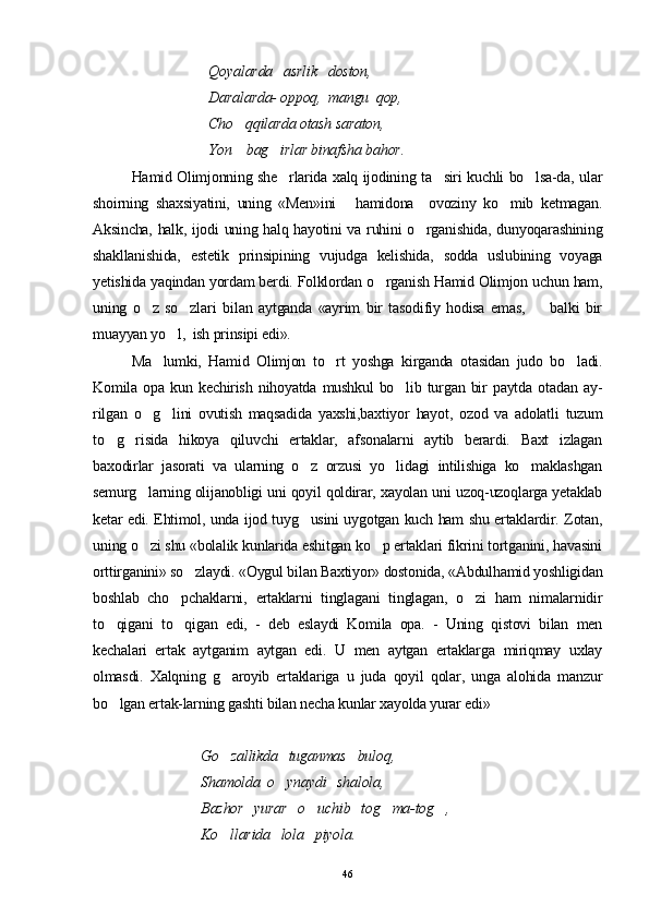 Qoyalarda   asrlik   doston, 
Daralarda- oppoq,  mangu  qop, 
Cho qqilarda otash saraton, 
Yon    bag irlar binafsha bahor.	

Hamid Olimjonning she rlarida xalq ijodining ta siri kuchli bo lsa-da, ular
  
shoirning   shaxsiyatini,   uning   «Men»ini   hamidona     ovoziny   ko mib   ketmagan.	
 
Aksincha, halk, ijodi uning halq hayotini va ruhini o rganishida, dunyoqarashining	

shakllanishida,   estetik   prinsipining   vujudga   kelishida,   sodda   uslubining   voyaga
yetishida yaqindan yordam berdi. Folklordan o rganish Hamid Olimjon uchun ham,	

uning   o z   so zlar	
  i   bilan   aytganda   «ayrim   bir   tasodifiy   hodisa   emas,         balki   bir
muayyan yo l,  ish prinsipi edi».	

Ma lumki,   Hamid   Olimjon   to rt   yoshga   kirganda   otasidan   judo   bo ladi.	
  
Komila   opa   kun   kechirish   nihoyatda   mushkul   bo lib   turgan   bir   paytda   otadan   ay-	

rilgan   o g lini   ovutish   maqsadida   yaxshi,baxtiyor   hayot,   ozod   va   adolatli   tuzum	
 
to g risida   hikoya   qiluvchi   ertaklar,   afsonalarni   aytib   berardi.   Baxt   izlagan	
 
baxodirlar   jasorati   va   ularning   o z   orzusi   yo lidagi   intilishiga   ko maklashgan	
  
semurg larning olijanobligi uni qoyil qoldirar, xayolan uni uzoq-uzoqlarga yetaklab	

ketar edi. Ehtimol, unda ijod tuyg usini uygotgan kuch ham shu ertaklardir. Zotan,	

uning o zi shu «bolalik kunlarida eshitgan ko p ertaklari fikrini tortganini, havasini	
 
orttirganini» so zlaydi. «Oygul bilan Baxtiyor» dostonida, «Abdulhamid yoshligidan	

boshlab   cho pchaklarni,   ertaklarni   tinglagani   tinglagan,   o zi   ham   nimalarnidir	
 
to qigani   to qigan   edi,   -   deb   eslaydi   Komila   opa.   -   Uning   qistovi   bilan   men	
 
kechalari   ertak   aytganim   aytgan   edi.   U   men   aytgan   ertaklarga   miriqmay   uxlay
olmasdi.   Xalqning   g aroyib   ertaklariga   u   juda   qoyil   qolar,   unga   alohida   manzur	

bo lgan ertak-larning gashti bilan necha kunlar xayolda yurar edi»	

                               Go zallikda   tuganmas   bulo	
 q ,
                              Shamolda  o ynaydi   shalola,	

                              Bazhor   yurar   o uchib   tog ma-tog , 	
  
                              Ko llarida   lola   piyola.	

46 