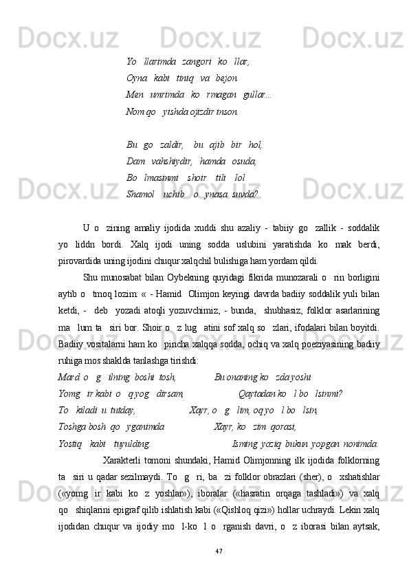                               Yo llarimda   zangori   ko llar, 
                              Oyna   kabi   tiniq   va   bejon.
                              Men   umrimda   ko rmagan   gullar... 	

                              Nom qo yishda ojizdir inson.	

                              
                              Bu   go zaldir,    bu   ajib   bir   hol, 

                              Dam   vahshiydir,   hamda   osuda, 
                              Bo lmasinmi    shoir    tili    lol 	

                              Shamol    uchib    o ynasa  suvda?	

              
U   o zining   amaliy   ijodida   xuddi   shu   azaliy   -   tabiiy   go zallik   -   soddalik	
 
yo liddn   bordi.   Xalq   ijodi   uning   sodda   uslubini   yaratishda   ko mak   berdi,	
 
pirovardida uning ijodini chuqur xalqchil bulishiga ham yordam qildi.
Shu munosabat  bilan  Oybekning quyidagi   fikrida  munozarali   o rin  borligini	

aytib o tmoq lozim: « - Hamid   Olimjon keyingi davrda badiiy soddalik yuli bilan	

ketdi,   -     deb     yozadi   atoqli   yozuvchimiz,   -   bunda,     shubhasiz,   folklor   asarlarining
ma lum ta siri bor. Shoir o z lug atini sof xalq so zlari, ifodalari bilan boyitdi.	
    
Badiiy vositalarni ham ko pincha xalqqa sodda, ochiq va xalq poeziyasining badiiy	

ruhiga mos shaklda tanlashga tirishdi:
Mard  o g ilning  boshi  tosh,	
                 Bu onaning ko zda yoshi	
Yomg ir kabi  o q yog dirsam,	
                  Qaytadan ko l bo lsinmi?	 
To kiladi  u  tutday,	
                Xayr, o g lim, oq yo l bo lsin,	   
Toshga bosh  qo yganimda	
                Xayr, ko zim  qorasi,	
Yostiq     kabi     tuyulding.                                         Isming   yoziq   bukun   yopgan   nonimda.
                        Xarakterli   tomoni   shundaki,   Hamid   Olimjonning   ilk   ijodida   folklorning
ta siri  u  qadar  sezilmaydi.  To g ri,  ba zi   folklor  obrazlari  (sher), o xshatishlar	
    
(«yomg ir   kabi   ko z   yoshlar»),   iboralar   («hasratin   orqaga   tashladi»)   va   xalq	
 
qo shiqlarini epigraf qilib ishlatish kabi («Qishloq qizi») hollar uchraydi. Lekin xalq	

ijodidan   chuqur   va   ijodiy   mo l-ko l   o rganish   davri,   o z   iborasi   bilan   aytsak,	
   
47 