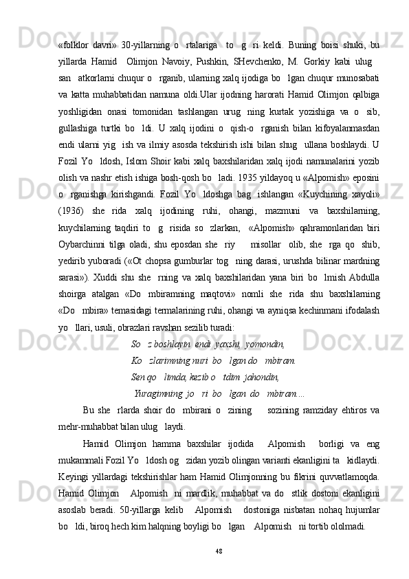 «folklor   davri»   30-yillarning   o rtalariga     to g ri   keldi.   Buning   boisi   shuki,   bu  
yillarda   Hamid     Olimjon   Navoiy,   Pushkin,   SHevchenko,   M.   Gorkiy   kabi   ulug	

san atkorlarni chuqur o rganib, ularning xalq ijodiga bo lgan chuqur munosabati	
  
va   katta   muhabbatidan   namuna   oldi.Ular   ijodning   harorati   Hamid   Olimjon   qalbiga
yoshligidan   onasi   tomonidan   tashlangan   urug ning   kurtak   yozishiga   va   o sib,	
 
gullashiga   turtki   bo ldi.   U   xalq   ijodini   o qish-o rganish   bilan   kifoyalanmasdan	
  
endi  ularni  yig ish  va  ilmiy asosda   tekshirish  ishi   bilan shug ullana  boshlaydi.  U	
 
Fozil Yo ldosh, Islom  Shoir  kabi  xalq baxshilaridan xalq ijodi namunalarini  yozib	

olish va nashr etish ishiga bosh-qosh bo ladi. 1935 yildayoq u «Alpomish» eposini	

o rganishga   kirishgandi.   Fozil   Yo ldoshga   bag ishlangan   «Kuychining   xayoli»	
  
(1936)   she rida   xalq   ijodining   ruhi,   ohangi,   mazmuni   va   baxshilarning,	

kuychilarning   taqdiri   to g risida   so zlarkan,     «Alpomish»   qahramonlaridan   biri	
  
Oybarchinni   tilga   oladi,   shu   eposdan   she riy         misollar     olib,   she rga   qo shib,	
  
yedirib yuboradi («Ot chopsa gumburlar tog ning darasi, urushda bilinar mardning	

sarasi»).   Xuddi   shu   she rning   va   xalq   baxshilaridan   yana   biri   bo lmish   Abdulla	
 
shoirga   atalgan   «Do mbiramning   maqtovi»   nomli   she rida   shu   baxshilarning	
 
«Do mbira» temasidagi termalarining ruhi, ohangi va ayniqsa kechinmani ifodalash	

yo llari, usuli, obrazla
 ri ravshan sezilib turadi:
So z boshlayin  endi  yaxshi,  yomondin, 	

Ko zlarimning nuri  bo lgan do mbiram. 
  
Sen qo limda, kezib o tdim  jahondin,	
 
 Yuragimning  jo ri  bo lgan  do mbiram....    	
  
Bu   she rlarda   shoir   do mbirani   o zining         sozining   ramziday   ehtiros   va	
  
mehr-muhabbat bilan ulug laydi.	

Hamid   Olimjon   hamma   baxshilar   ijodida   Alpomish   borligi   va   eng	
 
mukammali Fozil Yo ldosh og zidan yozib olingan varianti ekanligini ta kidlaydi.	
  
Keyingi  yillardagi  tekshirishlar  ham   Hamid Olimjonning bu  fikrini  quvvatlamoqda.
Hamid   Olimjon   Alpomish ni   mardlik,   muhabbat   va   do stlik   dostoni   ekanligini	
  
asoslab   beradi.   50-yillarga   kelib   Alpomish   dostoniga   nisbatan   nohaq   hujumlar	
 
bo ldi, biroq hech kim halqning boyligi bo lgan  Alpomish ni tortib ololmadi.  	
   
48 