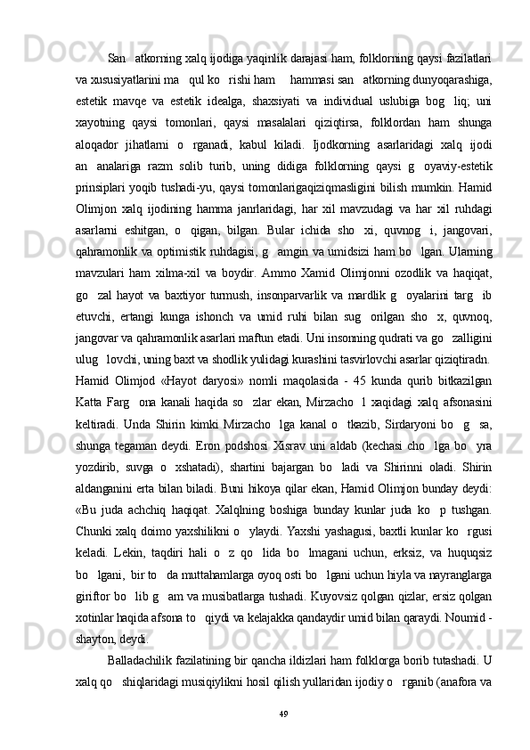 San atkorning xalq ijodiga yaqinlik darajasi ham, folklorning qaysi fazilatlari
va xususiyatlarini ma qul ko rishi ham   hammasi san atkorning dunyoqarashiga,	
   
estetik   mavqe   va   estetik   idealga,   shaxsiyati   va   individual   uslubiga   bog liq;   uni	

xayotning   qaysi   tomonlari,   qaysi   masalalari   qiziqtirsa,   folklordan   ham   shunga
aloqador   jihatlarni   o rganadi,   kabul   kiladi.   Ijodkorning   asarlaridagi   xalq   ijodi	

an analariga   razm   solib   turib,   uning   didiga   fol	
 klorning   qaysi   g oyaviy-estetik	
prinsiplari yoqib tushadi-yu, qaysi tomonlarigaqiziqmasligini bilish mumkin. Hamid
Olimjon   xalq   ijodining   hamma   janrlaridagi,   har   xil   mavzudagi   va   har   xil   ruhdagi
asarlarni   eshitgan,   o qigan,   bilgan.   Bular   ichida   sho xi,   quvnog i,   jangovari,	
  
qahramonlik va optimistik ruhdagisi, g amgin va umidsizi ham bo lgan. Ularning	
 
mavzulari   ham   xilma-xil   va   boydir.   Ammo   Xamid   Olimjonni   ozodlik   va   haqiqat,
go zal   hayot   va   baxtiyor   turmush,   insonparvarlik   va   mardlik   g oyalarini   targ ib	
  
etuvchi,   ertangi   kunga   ishonch   va   umid   ruhi   bilan   sug orilgan   sho x,   quvnoq,	
 
jangovar va qahramonlik asarlari maftun etadi. Uni insonning qudrati va go zalligini	

ulug lovchi, uning baxt va shodlik yulidagi kurashini tasvirlovchi asarlar qiziqtiradn.	

Hamid   Olimjod   «Hayot   daryosi»   nomli   maqolasida   -   45   kunda   qurib   bitkazilgan
Katta   Farg ona   kanali   haqida   so zlar   ekan,   Mirzacho l   xaqidagi   xalq   afsonasini	
  
keltiradi.   Unda   Shirin   kimki   Mirzacho lga   kanal   o tkazib,   Sirdaryoni   bo g sa,	
   
shunga   tegaman   deydi.   Eron   podshosi   Xisrav   uni   aldab   (kechasi   cho lga   bo yra	
 
yozdirib,   suvga   o xshatadi),   shartini   bajargan   bo ladi   va   Shirinni   oladi.   Shirin	
 
aldanganini erta bilan biladi. Buni hikoya qilar ekan, Hamid Olimjon bunday deydi:
«Bu   juda   achchiq   haqiqat.   Xalqlning   boshiga   bunday   kunlar   juda   ko p   tushgan.	

Chunki xalq doimo yaxshilikni o ylaydi. Yaxshi yashagusi, baxtli kunlar ko rgusi	
 
keladi.   Lekin,   taqdiri   hali   o z   qo lida   bo lmagani   uchun,   erksiz,   va   huquqsiz	
  
bo lgani,  bir to da muttahamlarga oyoq osti bo lgani uchun hiyla va nayranglarga	
  
giriftor bo lib g am va musibatlarga tushadi. Kuyovsiz qolgan qizlar, ersiz qolgan	
 
xotinlar haqida afsona to qiydi va kelajakka qandaydir umid bilan qaraydi. Noumid -	

shayton, deydi.  
Balladachilik fazilatining bir qancha ildizlari ham folklorga borib tutashadi. U
xalq qo shiqlaridagi musiqiylikni hosil qilish yullaridan ijodiy o rganib (anafora va	
 
49 
