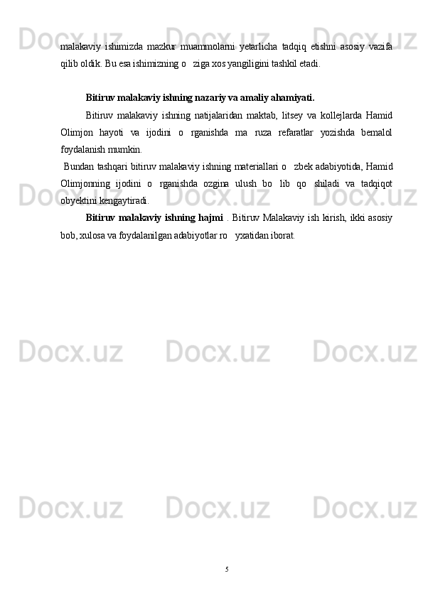 malakaviy   ishimizda   mazkur   muammolarni   yetarlicha   tadqiq   etishni   asosiy   vazifa
qilib oldik. Bu esa ishimizning o ziga xos yangiligini tashkil etadi.
Bitiruv malakaviy ishning nazariy va amaliy ahamiyati.
Bitiruv   malakaviy   ishning   natijalaridan   maktab,   litsey   va   kollejlarda   Hamid
Olimjon   hayoti   va   ijodini   o rganishda   ma ruza   refaratlar   yozishda   bemalol
 
foydalanish mumkin.
  Bundan tashqari bitiruv malakaviy ishning materiallari o zbek adabiyotida, Hamid	

Olimjonning   ijodini   o rganishda   ozgina   ulush   bo lib   qo shiladi   va   tadqiqot	
  
obyektini kengaytiradi.
Bitiruv malakaviy ishning hajmi   . Bitiruv Malakaviy ish kirish, ikki asosiy
bob, xulosa va foydalanilgan adabiyotlar ro yxatidan iborat.	

    
5 